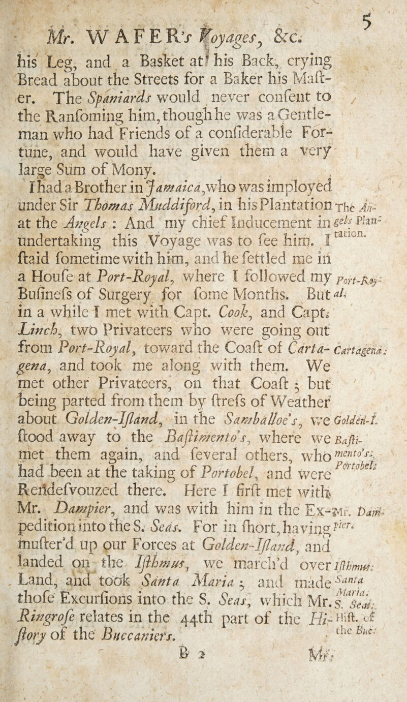 Mr. W A F E R / Toy ages, 'Sea ’Tjj his Leg, and a Basket at'his Back, crying Bread about the Streets for a Baker his Mail¬ er. The Spaniards would never confent to the Ranfoming h im, though he was a Gentle¬ man who had Friends of a considerable For¬ tune, and would have given them a very large Sum of Mony. I had a Brother in Jamaica, who was imployed under Sir Thomas Mnddiford, in his Plantation the Am at the Aneels : And my chief Inducement ftu<*pian' undertaking this Voyage was to fee him. I ftaid fometime with him, and he fettled me in a Houfe at Port-Royal, where I followed my port-kq~ Bufinefs of Surgery for fome Months. But aU in a while I met with Capt. Cook, and Capt; Linch, two Privateers who were going out from Port-Royal, toward the Coaft of Carta- cartagem; gen a, and took me along with them. We met other Privateers, on that Coaft 3 but being parted from them by ftrefs of Weather about Golden-Jjland, in the Sa.ntba.Uoes, we GoUen-i. ftood away to the BaMmento s, where we Bafti- ttiet them again, and feveral others, whbment0’T had been at the taking of P or label, and were Po> tobdi Reiidefvouzed there. Flere f firft met with Mr. Dumpier, and was with him in the Ex-Mr. bam* peditioninto the S. Seas. For in ftiort, having mufter cl up our Forces at Golden-Ijland, and landed on the Ijlhmus, we march’d over iftimw; Land, and took Santa Maria 3 and madeSant? thofe Excurfions into the S. Seas, which Mr Ringrofe relates in the 44th part of the Hi- HBLo? Jlory of the Biiccaniets. ■ t^e^‘