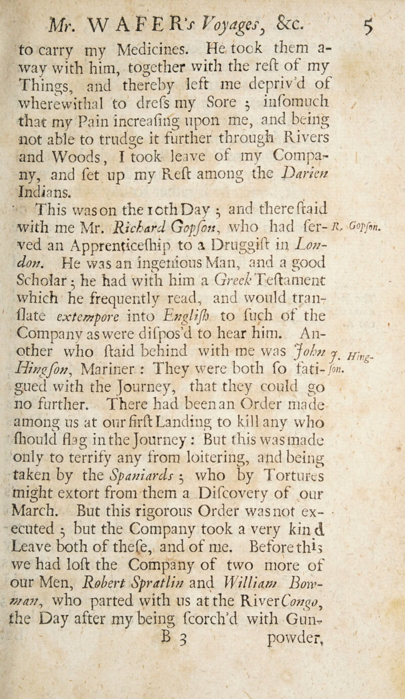 to carry my Medicines. He took them a- way with him, together with the reft of my Things, and thereby left me depriv’d of wherewithal to drefs my Sore 5 infomuch that my Pain increasing upon me, and being not able to trudge it further through Rivers and Woods, I took leave of my Compa¬ ny, and fet up my Reft among the Darien Indians. This was on theiothDay 3 and there ftaid with me Mr. Richard Gopfon, who had fer- R, Gopfm -ved an Apprenticefhip to a Druggift in Lon¬ don. He was an ingenious Man, and a good Scholar • he had with him a Greek Teftament which he frequently read, and would tran- flate extempore into Englifh to fuch of the Company as were difposd to hear him. An¬ other who ftaid behind with me was John 7 Hhu,_ ILingfon, Mariner : They were both fo fati-M gued with the Journey, that they could go no further. There had been an Order made among us at our firft Landing to kill any who fhould flag in the Journey: But this was made only to terrify any from loitering, and being taken by the Spaniards 3 who by Tortures might extort from them a Difcovery of our March. But this rigorous Order was not ex- • ecuted 3 but the Company took a very kin d Leave both of thefe, and of me. Before this we had loft the Company of two more of our Men, Robert Spratlin and William Bow¬ man, who parted with us at the River Congo, the Day after my being fcorclfd with Gun- ~ B 3 powder.