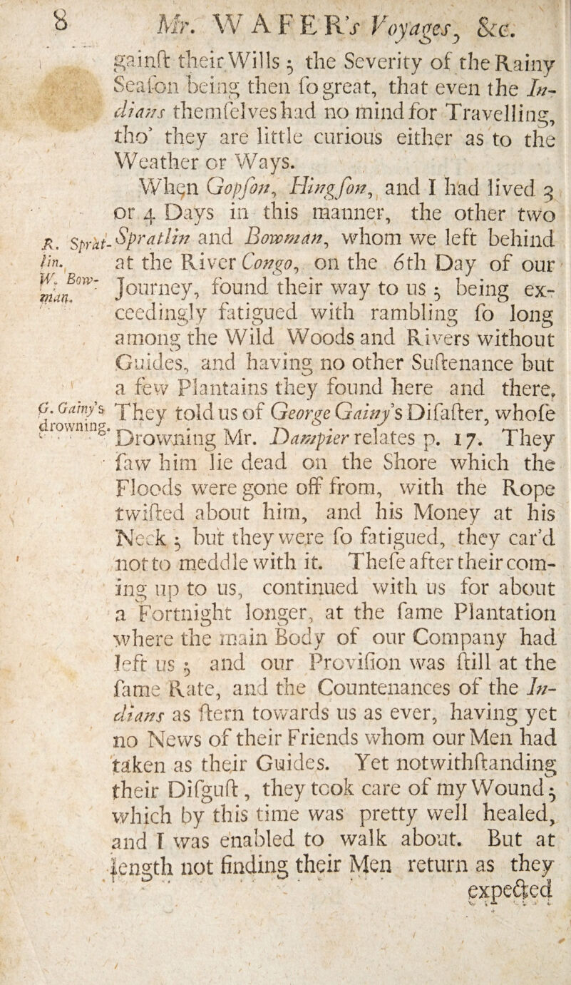 gainft their Wills ^ the Severity of the Rainy Seafon being then fo great, that even the In¬ dians themfelveshad no mind for Travelling, tho’ they are little curious either as to the Weather or Ways. Wh^n Gopfon, Hingfon, and I had lived 3 or 4 Days in this manner, the other two r. Sprat- Spratlin and Bowman, whom we left behind at the River Congo, on the 6th Day of our Bow' Journey, found their way to us ^ being ex¬ ceedingly fatigued with rambling fo long among the Wild Woods and Rivers without Guides, and having no other Su he nance but a few Plantains they found here and there. faw him lie dead on the Shore which the Floods were gone off from, with the Rope twifted about him, and his Money at his Neck ; but they were fo fatigued, they car’d not to medd le with it. Thefe after their com¬ ing up to us, continued with us for about a Fortnight longer, at the fame Plantation where the main Body of our Company had left us r, and our Provision was ftill at the fame Rate, and the Countenances of the In¬ dians as ffern towards us as ever, having yet no News of their Friends whom our Men had taken as their Guides. Yet notwithftanding their Difguff, they took care of my Wound ^ which by this time was pretty well healed, and 1 was enabled to walk about. But at length not finding their Men return as they l O , ; * . ^ . W.' • ' 1