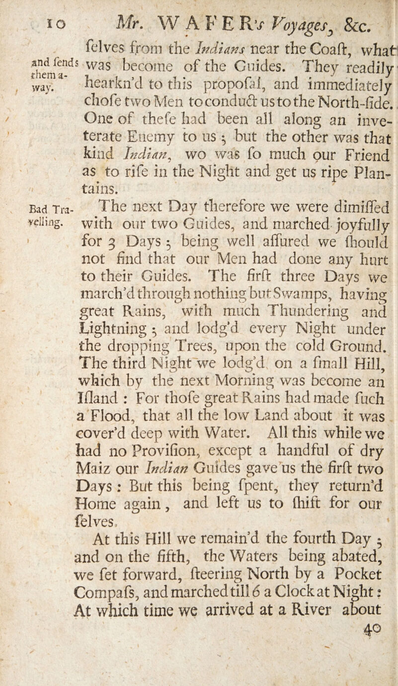 Elves from the Indians near the Coaft, what theniendS was become of the Guides. They readily wav.  hearkn’d to this propofal, and immediately chofe two Men toeonduft us to the North-fide. One of thefe had been all along an inve¬ terate Enemy to us ^ but the other was that kind Indian, wo was fo much our Friend as to rife in the Night and get us ripe Plan¬ tains. Bad Tra- The next Day therefore we were dimiffed ■veiling. wEh our two Guides, and marched joyfully for 3 Days 5 being well allured we Ihould not find that our Men had done any hurt to their Guides. The fir ft three Days we march’d through nothing but Swamps, having great Rains, with much Thundering and Lightning 3 and lodg'd every Night under the dropping Trees, upon the cold Ground. The third Night we lodg’d on a ftnall Hill, which by the next Morning was become an Ifland : For thofe great Rains had made fuch a Flood, that all the low Land about it was cover’d deep with Water. All this while we had no Provifion, except a handful of dry Maiz our Indian Guides gave us the firft two Days : But this being fpent, they return’d Home again, and left us to Unit for our felves, At this Hill we remain’d the fourth Day * and on the fifth, the Waters being abated, we fet forward, fleering North by a Pocket Compafs, and marched till 6 a Clock at Night ? At which time we arrived at a River about 40