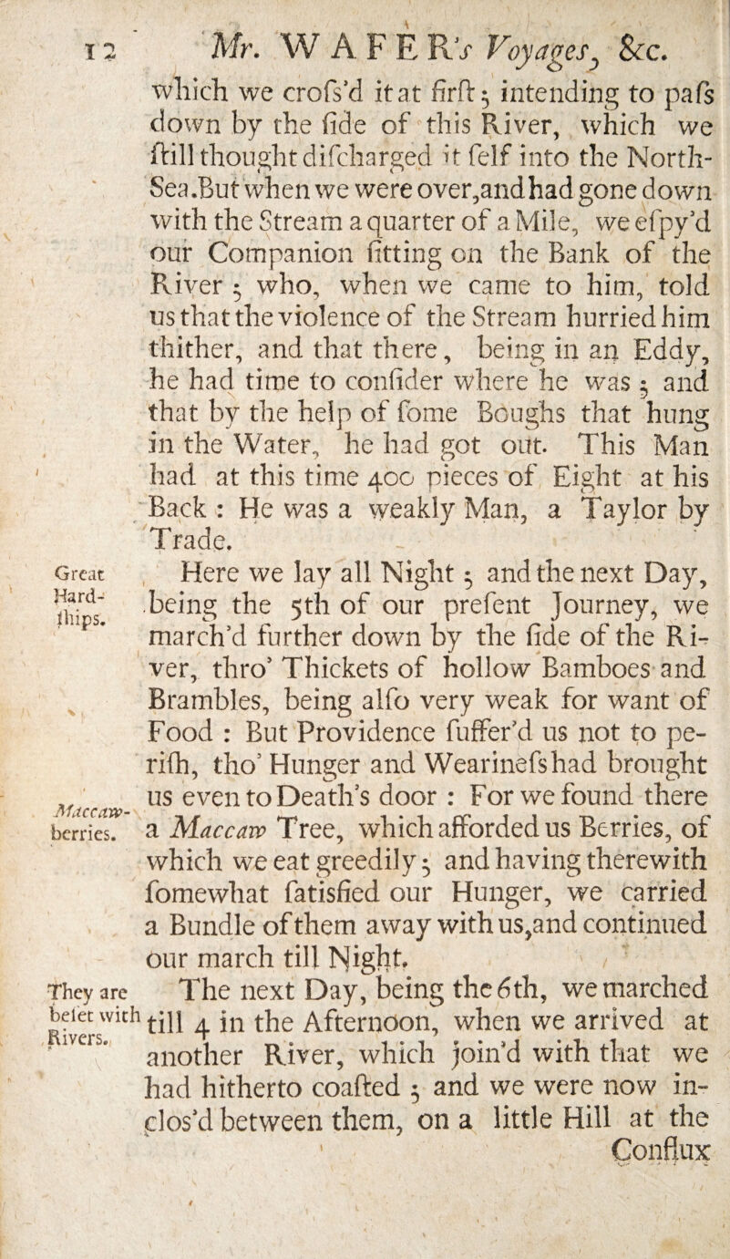 which we crofs’d it at firft$ intending to pals down by the fide of this River, which we Rill thought cli(charged it felf into the North- Sea .But when we were over,andhad gone down with the Stream a quarter of a Mile, we efpy’d our Companion fitting on the Bank of the River 5 who, when we came to him, told us that the violence of the Stream hurried him thither, and that there, being in an Eddy, he had time to confider where he was 5 and that by the help of fome Boughs that hung in the Water, he had got out. This Man had at this time 400 pieces of Eight at his Back : He was a weakly Man, a Taylor by Trade. Great Hard¬ ships. Jlfaccaw- berries. They are belet with Eivers. Here we lay all Night 5 and the next Day, being the 5th of our prefent Journey, we march’d further down by the fide of the Ri¬ ver, thro’ Thickets of hollow Bamboes and Brambles, being alfo very weak for want of Food : But Providence buffer'd us not to pe- rifh, tho5 Hunger and Wearinefshad brought us even to Death’s door : For we found there a Mac caw Tree, which afforded us Berries, of which we eat greedily 5 and having therewith fomewhat fatisfied our Hunger, we carried a Bundle of them away with us,and continued our march till Night. The next Day, being the 6th, we marched till 4 in the Afternoon, when we arrived at another River, which join’d with that we had hitherto coafted 5 and we were now in¬ clos’d between them, on a little Hill at the Conflux f