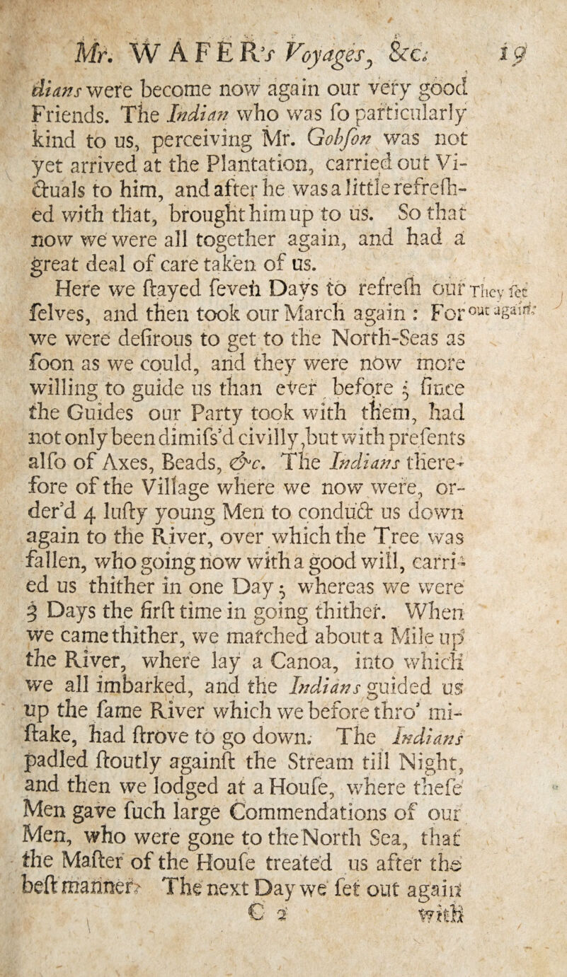 Mr. WAFER’s Voyagesj Sea ip. ditins were become now again our very good Friends. The Indian who was fo particularly kind to us, perceiving Mr. Gobfon was not yet arrived at the Plantation, carried out Vi¬ ctuals to him, and after he was a little refrefh- ed with that, brought him up to us. So that now we were all together again, and had a great deal of care taken of us. Here we flayed feveh Days to refrefn bur they fee felves, and then took our March again : Forout asa'¥; we were defirous to get to the North-Seas as foon as we could, arid they were now more willing to guide us than ever before * fince the Guides our Party took with them, had not only been dimifs’d civilly ,but with pre.fents alfo of Axes, Beads, &c. The Indians there¬ fore of the Village where we now were, or¬ der’d 4 lufly young Men to conduct us down again to the River, over which the Tree was fallen, who going now with a good will, carri¬ ed us thither in one Day ^ whereas we were 3 Days the farffc time in going thither. When we came thither, we matched about a Mile up the River, where lay a Canoa, into which we all imbarked, and the Indians guided us up the fame River which we before thro’ mi- ftake, had ftrove to go down. The Indians padled floutly againft the Stream till Night, and then we lodged at a Houfe, where thefe Men gave fuch large Commendations of our Men, who were gone to the North Sea, tha the Mailer of the Houfe treated us after th bed manner? The next Day we let out agairi 2 W L Gb,