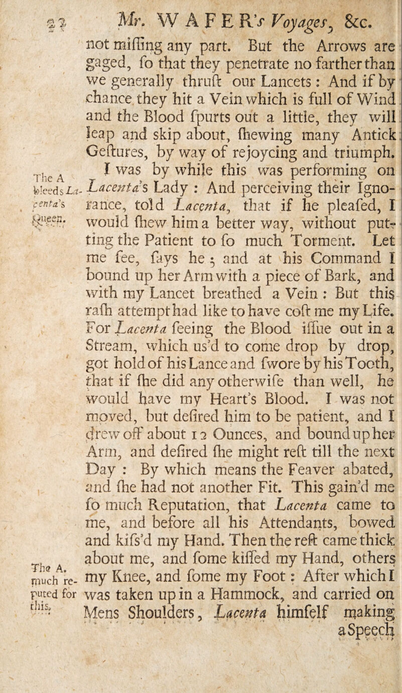 p % The A fiue U. Mr. WAFE R> Voyages? &c. not miffing any part. But the Arrows are gaged, fo that they penetrate no farther than we generally thruft our Lancets: And if by chance they hit a Vein which is full of Wind and the Blood fpurts out a little, they will leap and skip about, (hewing many Antick Geftures, by way of rejoycing and triumph. I was by while this was performing on feleed s La- Lacentds Lady : And perceiving their Igno- ,-m^’s ranee, told Lacenta, that if he pleafed, I would (hew him a better way, without put-? tins the Patient to fo much Torment. Let me fee, fays he 3 and at his Command I bound up her Arm with a piece of Bark, and with my Lancet breathed a Vein : But this rafh attempt had like to have coft me my Life. For Lacenta feeing the Blood iffue out in a Stream, which us’d to come drop by drop, got hold of his Lance and fwore by his Tooth, that if (he did any otherwife than well, he would have my Hearts Blood. I was not moved, but defired him to be patient, and I drew off about 12 Ounces, and bound up her Arm, and defired (he might reft till the next Day : By which means the Feaver abated, and (he had not another Fit. This gain’d me fo much Reputation, that Lacenta came to me, and before all his Attendants, bowed and kifs’d my Hand. Then the reft came thick about me, and fome killed my Hand, others niuchTre- my Knee, and fome my Foot: After which I puced for was taken up in a Hammock, and carried on thlSj Mens Shoulders, Lacenta himfelf making The A. a r > > ' *