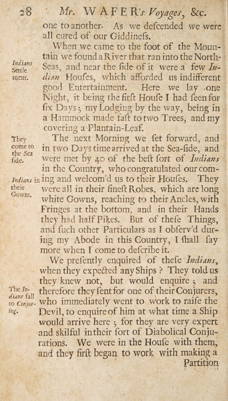 one to another- As we defended we were all cured of our Giddinefs. When we came to the foot of the Moun¬ tain we found a River tha t ran into the North- Saik* Seas, and near the fide of it were a few In- s^enc. dim Houfes, which afforded us indifferent good Entertainment. Here we lay one Night, it being thefirft Houfie I had fen for 1 fix Days3 my Lodging by the way, being in a Hammock made fail to two Trees, and my covering a-PIantain-Leaf. they The next Morning we fet forward, and thefsea* *n two Days time arrived at the Sea-fide, and fide. Ca were met by 40 of the beft fort of Indians in the Country, who congratulated our com- indians in ing aiid welcom’d us to their Houfes. They Gowns were ab in their fineft Robes, which are long owns' white Gowns, reaching to their Ancles, with Fringes at the bottom, and in their Hands they had half Pikes. But of thefe Things, and fuch other Particulars as I obferv’d dur¬ ing my Abode in this Country, I fhall fay more when I come to defcribe it. We prefently enquired of thefe Indians, when they expe&ed any Ships ? They told us they knew not, but would enquire 5 and jiarJ7aU therefore they fent for one of their Conjurers, to concur- who immediately went to work to raife the Devil, to enquire of him at what time a Ship would arrive here 3 for they are very expert and skilful in their fort of Diabolical Conju¬ rations. We were in the Houfe with them, and they firft began to work with making a Partition