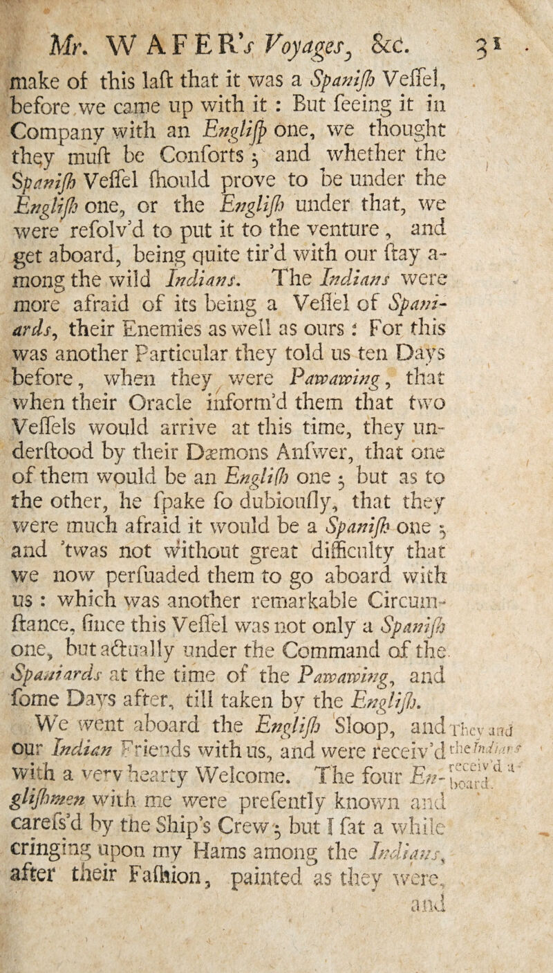 make of this laid that it was a Spanijh Veffel, before we came lip with it : But feeing it in Company with an Englijp one, we thought they muff be Comforts y and whether the Spa nip Veffel fhould prove to be under the Englijh one, or the Englijh under that, we were refolv’d to put it to the venture, and get aboard, being quite tir’d with our fray a- mong the wild Indians. The Indians were more afraid of its being a Veflel of Spani¬ ards, their Enemies as we'll as ours : For this was another Particular they told us ten Days before, when they were Pawawing, that when their Oracle inform’d them that two Veffels would arrive at this time, they un- derftood by their Daemons Anfwer, that one of them would be an Engl iff) one ; but as to the other, he fpake fo dubioufly, that they were much afraid it would be a Spanijh one 5 and ’twas not without great difficulty that we now perfuaded them to go aboard with us : which was another remarkable Circuit!- 'h fiance. Once this Veffel was not only a SpaniJ one, butadfoally under the Command of the Spaniards at the time of the Pawawing, and feme Days after, till taken by the Englijh. We went aboard the Englijh Sloop, and our Indian Friends with us, and were receiv’d with a very hearty Welcome. The four En- glijhmen with me were prefently known and carefs’d by the Ship’s Crew 5 but f fat a while cringing upon my Hams among the Indians, after their Fafhion, painted as they were. They the fm receiv hoard