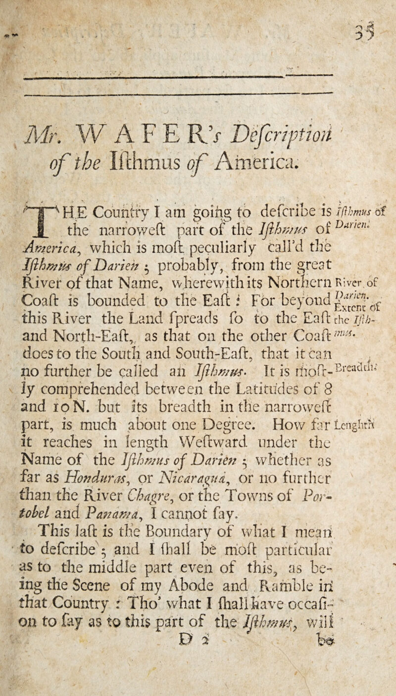 Mr. W of the F imus o s Dejcriptwi rnerica. •i ft. . T , ; ^ ® * THE Country l am going to defence is iflhmse? the narrowed: part of the Iflhmus of Dar,e,u America, which is moil peculiarly call’d the Ifthwus of Darien ^ probably, from the great River of that Name, wherewith its Northern r> iver. of Coaft is bounded to the Eaft: for beyond this River the Land fpreads fo to the Eaft the ijlb- and North-Eaft, as that on the other Coaftm:s- does to the South and South-Eaft. that it can * i t { / _ % ^ no further be called an IfihmusIt is tlroft-Breadtli; ly comprehended between the Latitudes of 8 and 10 N. but its breadth in the narrowed: part, is much abou t one Degree. How fa r LengWh it reaches in length W eft ward under the Name of the Jfihmus of Darien 5 whether as far as Honduras, or Nicaragua, or no further than the River Cbagre, or the Towns of Por- tobel and Panama, I cannot fay. This laft is the Boundary of what I mean to defcribe 5 and I {hall be irioft particular as to the middle part even of this, as be¬ ing the Scene of my Abode and Ramble in that Country : Tho’ what I (hallhave occafi- on to fay as to this part of the Ifihmus, will ' B $ ' '