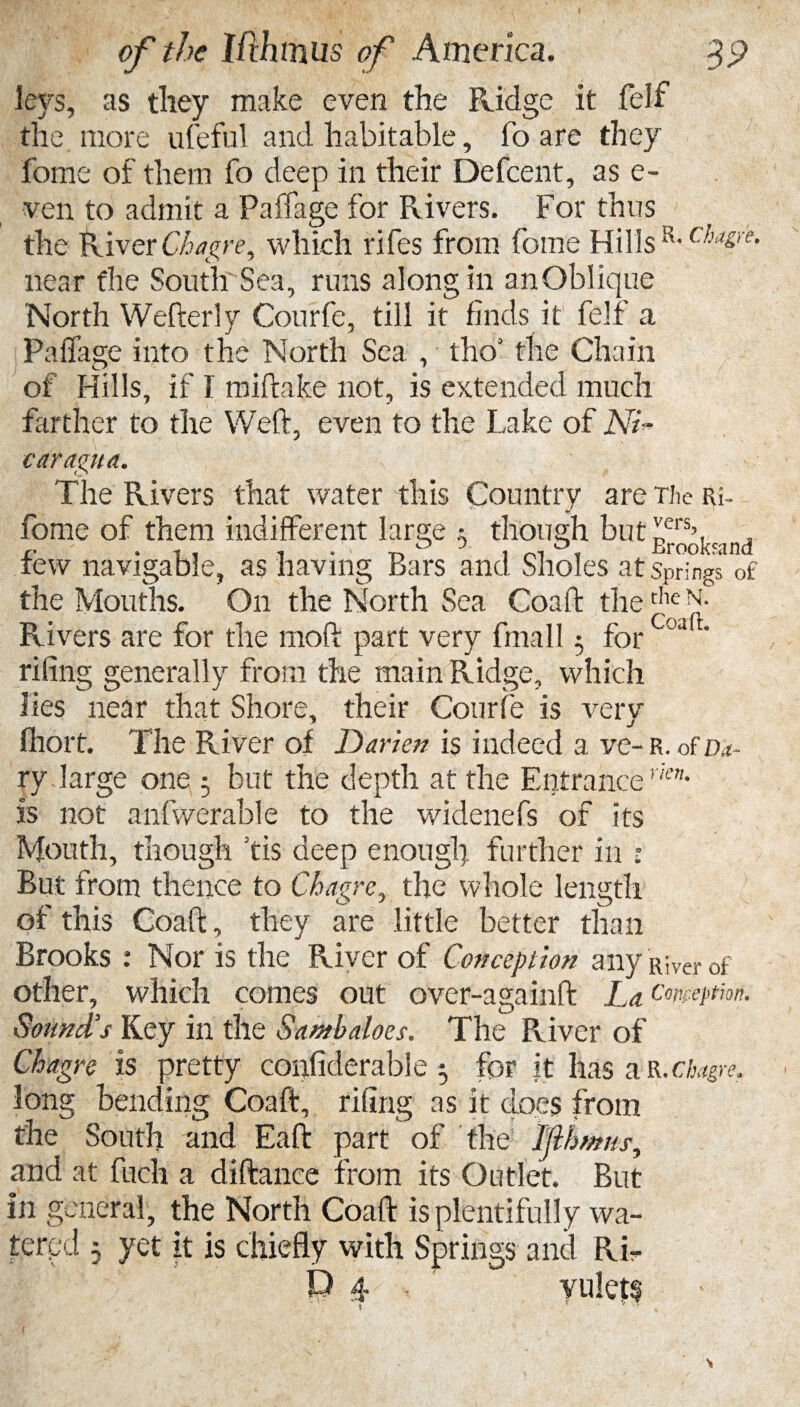 leys, as they make even the Ridge it felf the more ufeful and habitable, To are they fome of them fo deep in their Defcent, as e- ven to admit a Paffage for Rivers. For thus the River Chagre, which rifes from fome Hills R- (:ha&'re- near the South Sea, runs along in an Oblique North Wefterly Courfe, till it finds it felf a Paffage into the North Sea , tho3 the Chain of Hills, if I miftake not, is extended much farther to the Weft, even to the Lake of AT* caragua. The Rivers that water this Country are The Ri- fome of them indifferent large i though but !,ers\ . tew navigable, as having Bars and Sholes at Springs of the Mouths. On the North Sea Coaft theche N- Rivers are for the mod part very fmall 5 for r' riling generally from the main Ridge, which lies near that Shore, their Courfe is very fhort. The River of Darien is indeed a ve-R. ofn*- ry. large one but the depth at the Entrancevkn' is not anfwerable to the widenefs of its Mouth, though fis deep enough further in ■ But from thence to Chagre, the whole length of this Coaft, they are little better than Brooks : Nor is the River of Conception any River of other, which comes out over-againft La conception. Sound's Key in the Sambaloes. The River of Chagre is pretty confiderable ; for it has a R. chagre. long bending Coaft, riling as it does from the South and Eaft part of the Ijlbrntis, and at fuch a diftance from its Outlet. But in general, the North Coaft is plentifully wa¬ tered 5 yet it is chiefly with Springs and Ri¬