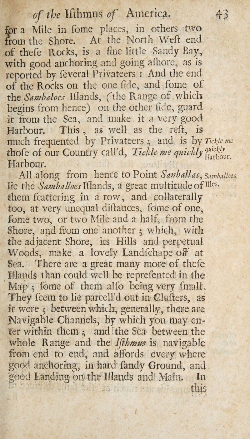 for a Mile in fome places, in others two from the Shore. At the North Weft end of thefe Rocks, is a fine little Sandy Bay, with good anchoring and going afhore, as is reported by feveral Privateers : And the end of the Rocks on the one fide, and fome of the Stimbdocs Iflands, (the Range of which begins from hence) on the other fide, guard it from the Sea, and make it a very good Harbour. This , as well as the reft, is much frequented by Privateers; and is by Tickle me thofe of our Country call’d, Tickle me quickly Harbour. ! All along from hence to Point Sanballas, sambaiioe lie the Samba Ikes Blands, a great multitude ofTllcs* them fcattering in a row, and collaterally too, at very unequal diftances, fome of one, fome two, or two Mile and a half, from the Shore, and from one another $ which, with the adjacent Shore, its Hills and perpetual Woods, make a lovely Landfchape oft at Sea. There are a great many more of thefe iflands than could well be reprefented in the Map 3 fome of them alfo being very final L They feem to lie parcelfd out in Glufters, as it were 5 between which, generally, there are Navigable Channels, by which you may en¬ ter within them 5 and: the Sea between the whole Range and the Iflhmus is navigable from end to end, and affords every where good anchoring, in hard fandy Ground, and good Landing on the Iflands and Main. I11 ; this t , ? . J