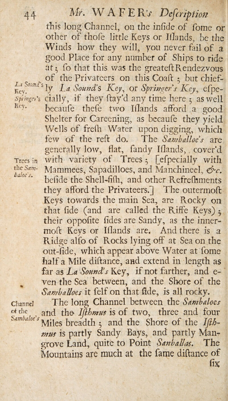 this long Channel, on the infide of fome or other of thofe little Keys or Illands, be the Winds how they will, you never fail of a good Place for any number of Ships to ride at- fo that this was the greateftRendezvous of the Privateers on this Coaft 3 but chief- Kcy^ S If I-a Sound's Key, or Springer s Key, efpe- sfringe)'& dally, if they fray’d any time here 5 as well Key. becaufe thefe two Illands afford a good Shelter for Careening, as becaufe they yield Wells of frelh Water upon digging, which few of the reft do. The Samballoe's are generally low, flat, fandy Illands, cover’d Trees in with variety of Trees • [efpecially with 'f-c*ani- Mammees, Sapadilloes, and Manchineel, &c. ‘a0tJ’ befide the Shell-filh, and other Refrelhments they afford the Privateers.] The outermoft Keys towards the main Sea, are Rocky on that fide (and are called the Riffe Keys) 5 their oppofite fides are Sandy, as the inner- moft Keys or Illands are. And there is a Ridge alfo of Rocks lying off at Sea on the out-fide, which appear above Water at fome half a Mile diftance, and extend in length as far as La Sound's Key, if not farther, and e- ven the Sea between, and the Shore of the Samballoes it felf on that fide, is all rocky, channel The long Channel between the Sambaloes che arKi the Iflhmus is of two, three and four Sambaloe s breadth j and the Shore of the ljlh~ ntus is partly Sandy Bays, and partly Man¬ grove Land, quite to Point San ball as. The Mountains are much at the fame diftance of ’ . ■ V fix