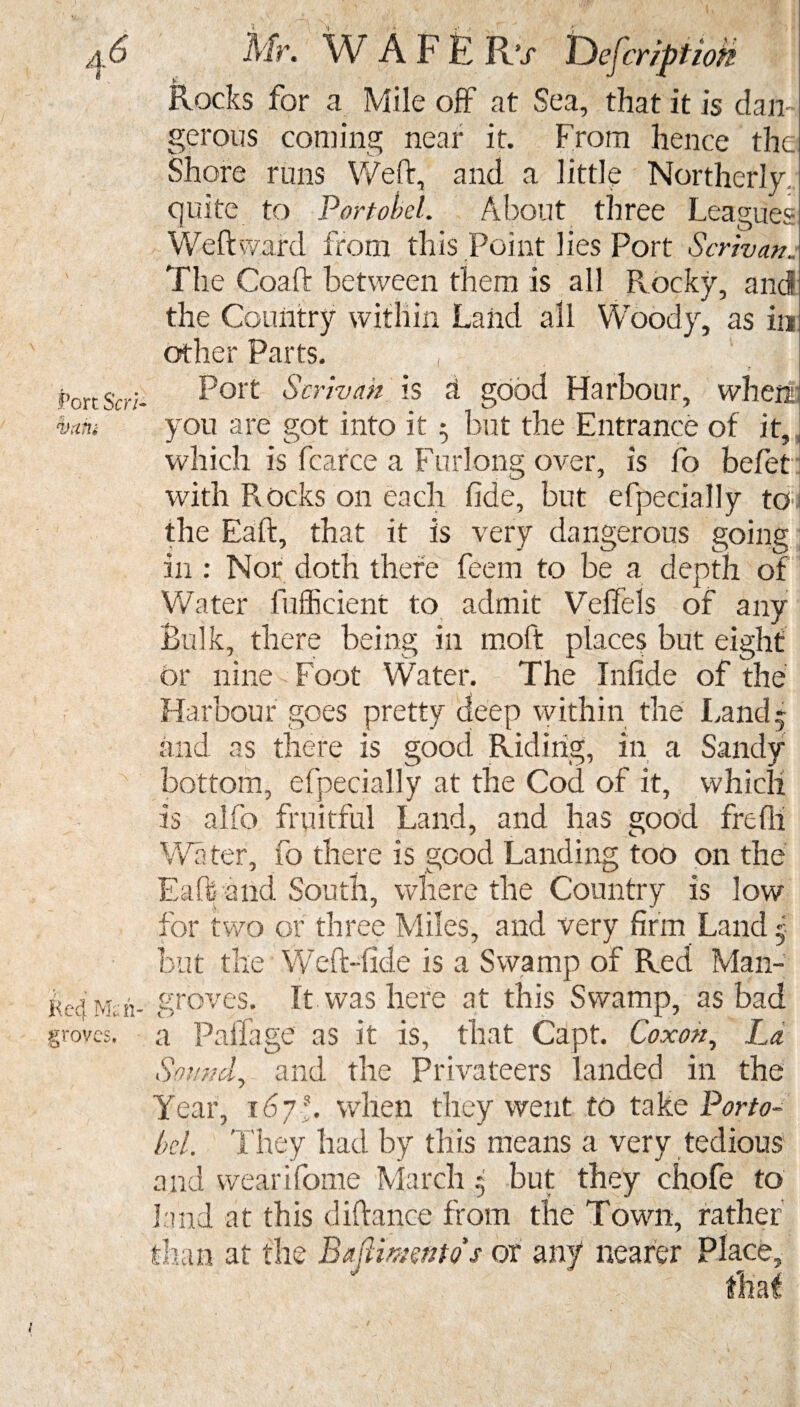 Port Scrl VrlM Kc4 Man¬ groves, Mr. W A F E R’x Description E ■ Rocks for a Mile off at Sea, that it is dan gerous coming near it. From hence the Shore runs Weft, and a little Northerly quite to Portobel. About three Leagues Weft ward from this Point lies Port Scr'wan. The Coaft between them is all Rocky, and the Country within Land all Woody, as in other Parts. , ' , | Port Scrivah is a good Harbour, when you are got into it 5 but the Entrance of it, which is fcarce a Furlong over, is fo befet with Rocks on each fide, but efpecially to the Eaft, that it is very dangerous going in : Nor doth there feem to be a depth of Water fufficient to admit Veffels of any Bulk, there being in moft places but eight or nine Foot Water. The Infide of the Harbour goes pretty deep within the Land* and as there is good Riding, in a Sandy bottom, efpecially at the Cod of it, which is alfo fruitful Land, and has good frefii Water, fo there is good Landing too on the Eaft and South, where the Country is low for two or three Miles, and very firm Land 5 but the Weft-fide is a Swamp of Red Man¬ groves. It was here at this Swamp, as bad a Paifage as it is, that Capt. Coxon, La Sound, and the Privateers landed in the Year, 167A when they went to take Porto- bel. They had by this means a very tedious and wearifome March * but they chofe to land at this diftance from the Town, rather than at the Bajlimntos or any nearer Place,