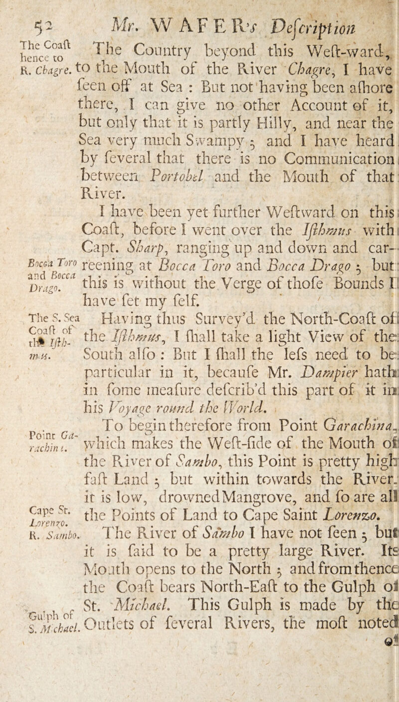 5 - , Mr, W AF K IDs Description henc?toft ^'oe Country beyond this Weft-ward, r. cbttgre. to the Mouth of the River Chagre, I have feen off at Sea : But not having been a (bore there, I can give no other Account of it, but only that it is partly Hilly, and near the Sea very much Swampy 5 and I have heard by Several that there is no Communication between Portobd and the Mouth of that River. I have been yet further Weft ward on this Cor. ft, before I went over the Ijlhmus with Capt. Sharp, ranging up and down and car- Botf* Toro reeiiing at Bocca Toro and Bocca Dr ago 5 but D)igo°.CC l this is without the Verge of thofe Bounds II have fet my felf. The s. Sea Having thus Survey’d the North-Con ft of the Ijlhmus, I (hall take a light View of the mu. South alfo : But I (hall the lefs need to be particular in it, becaufe Mr. Dumpier hath in fome ineafure defcrib’d this part of it in his Voyage round the World, . To begin therefore from Point Garachina, ^Tchlnu which makes the Weft-fide of the Mouth of the River of Sambo, this Point is pretty high fa ft Land 3 but within towards the River, it is low, drowned Mangrove, and foare all Cape Sc. r 110 Points of Land to Cape Saint Lorenzo. Lorenzo. £ r. sambo.- The River of Sambo I have not feen 5 but it is faid to be a pretty large River. Its Mouth opens to the North 5 and from thence the Coaft bears North-Eaft to the Gulph o3 St. Michael. This Gulph is made by the f Vuhaci. Outlets of feveral Rivers, the moft noted . ' 9* /