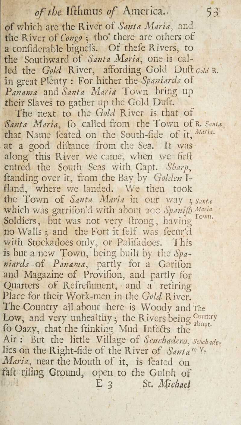 of which are the River of Santa Maria, and the River of Congo $ tho’ there are others of a confiderable bignefs. Of thefe Rivers, to the Southward of Santa Maria, one is cal¬ led the Gold River, affording Gold Duff Gold r. in great Plenty : For hither the Spaniards of Panama and Santa Maria Town bring up their Slaves to gather up the Gold Duff. The next to the Gold River is that of Santa Maria, fo called from the Town of R. Santa, that Name feated on the South-fide of it, Uuhl- at a good diftance from the Sea. If was • along this River we came, when we firft entred the South Seas with Capt. Sharps Handing over it, from the Bay by Golden I- fland, where we landed. We then took the Town of Santa Maria in our way 5 ,s,mu which was garrifon’d with about 200 Span if Maria Soldiers, but was not very ftrong, having r°'vl1’ no Walls $ and the Fort it felf was fecufd with Stockadoes only, or Palifadoes. This •J * is but a new Town, being built by the Spa¬ niards of Panama, partly for a Garifqn and Magazine of Provifion, and partly for Quarters of Refrefhment, and a retiring Place for their Work-men in the Gold River. The Country ail about here is Woody and The Low, and very unhealthy- the Rivers being Ccmtitry fo Oazy, that the {linking Mud Infefts the 3 °uc' Air : But the little Village of Smchadem, Scuchade, lies on the Right-fide of the River of Santaro v- Maria, near the Mouth of it, is feated on faff riling Ground, open to the Gulph of E g St, Michael