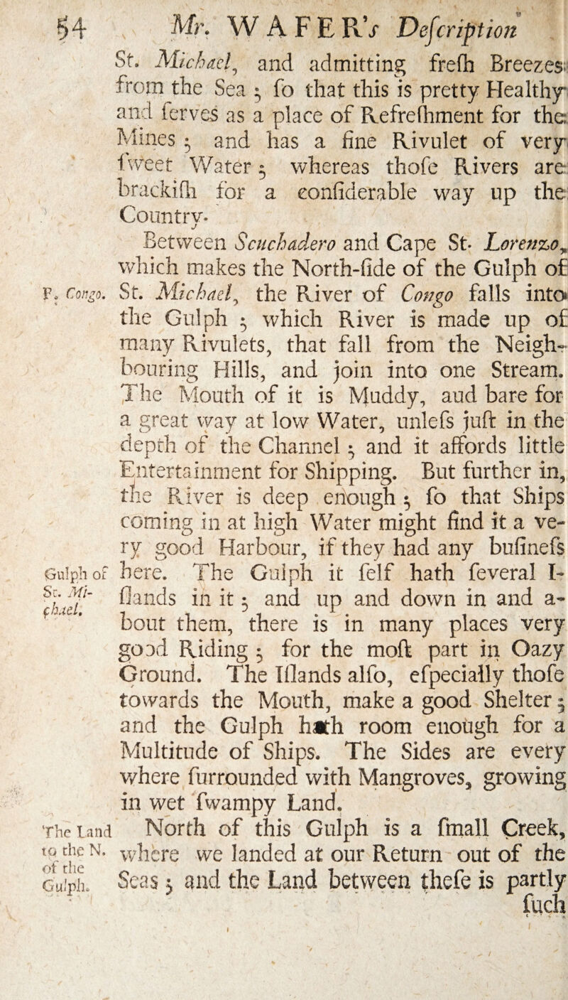 P* Congo. Gulph of Sc. Mi- fhdcl. The land to the N. of the Gulph. Mr. WAFERV Description St. Michael, and admitting frefh Breezes^ froin the Sea 3 fo that this is pretty Healthy and ferves as a place of Refrefhment for the Mines 5 and has a fine Rivulet of very 1 weet Water 3 whereas thofe Rivers are brackifli for a eonfiderable way up the Country- Between Scuchadero and Cape St- Lorenzoy which makes the North-fide of the Gulph of St. Michael, the River of Congo falls into the Gulph 5 which River is made up of many Rivulets, that fill from the Neigh¬ bouring Hills, and join into one Stream. The Mouth of it is Muddy, aud bare for a great way at low Water, unlefs juft in the depth of the Channel 3 and it affords little Entertainment for Shipping. But further in, the River is deep enough 3 fo that Ships coming in at high Water might find it a ve¬ ry good Harbour, if they had any bufinefs here. The Gulph it felf hath feveral l- fiands in it 3 and up and down in and a- bout them, there is in many places very goad Riding 3 for the moft part in Oazy Ground. The Blands alfo, efpecially thofe towards the Mouth, make a good Shelter 5 and the Gulph hath room enough for a Multitude of Ships. The Sides are every where furrounded with Mangroves, growing in wet fwampy Land. North of this Gulph is a fmall Creek, where we landed at our Return out of the Seas 3 and the Land between thefe is partly . '  ‘   '  ' inch « - *