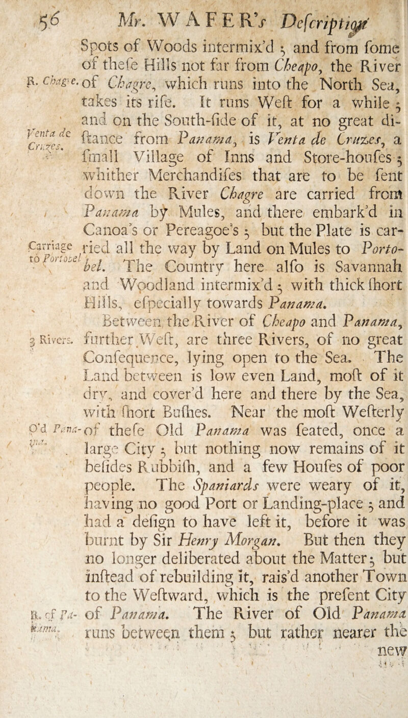 $6 Mr. W A F E RV Defcripti0 Spots of Woods intermix’d 3 and from fome or thefe Hills not far from Cheapo, the River E, chug- e. of C-hagre, which runs into the North Sea, takes its rife. It runs Weft for a while 3 and on the Soufh-fide of it, at no great di- cr”^C ^ance from Panama, is Vent a de Cruzes, a frnall Village of Inns and Store-houfes 3 whither Merchandises that are to be fent down the River Chagre are carried from / Panama by Mules, and there embark’d in Canoa s or Pereagoe s 3 but the Plate is car- P3rria?e ,ried all the way by Land on Mules to Porto- to'y|ie Country here alfo is Savannah and Woodland intermix’d; with thick fhort Hills, efpecially towards Panama. Between, the River of Cheapo and Panama, i Rivers, further Weft, are three Rivers, of no great Confequep.ee, lying open to the Sea. ■ The • Land between is low even Land, moft of it dry, and cover’d here and there by the Sea, with Chart Bullies. Near the moft Wefterly p’d Pana-of thefe Old Panama was feated, once a ■' . large City 3 but nothing now remains of it besides Rubbifh, and a few Houfes of poor people. The Spaniards were weary of it, having no good Port or Landing-place 3 and had a defign to have left it, before it was burnt by Sir Henry Morgan. But then they no longer deliberated about the Matter 3 but inftead of rebuilding it, rais’d another Town to the Weftward, which is the prefent City ft.cf.ra- of Panama. The River of Old. Panama, uanu. mns between them 3 but rather nearer the , »■ e \ *«.•*' 1 I * v / ; v \ ■  new