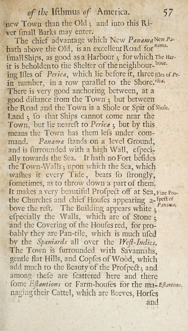 new Town than the Old 5 and into this Ri¬ ver fmall Barks may enter. The chief advantage which New PanamaNevv Pa- hath above the Old, is an excel lent Road fornMUU fmall Ships, as good as a Harbour $ -for which The Har- it is beholden to the Shelter of the neighbour-bour* ing files of Perica, which lie before it, three iOes of Pe¬ rn number, in a row parallel to the Shore'. There is very good anchoring between, at a good diftance from the Town 5 but between the Road and the Town is a Shale or Spit of Slide. Land r fo that Shins cannot come near the j i Town, but lie neareft to Perica 5 but by this means the Town has them lefs under com¬ mand. Panama hands on a level Ground, ' and is furrounded with a high Wall, efpeci- ally towards the Sea. ft hath no Fort befides the Town-Walls 5 upon which the Sea, which wadies it every Tide, beats fo ftrongly, fometimes, as to throw down a part of them. It makes a very beautiful Profpeft off at Sea,Fine Pro the Churches and chief Houfes appearing a-ffeftot bove the reft. The Building appears white efpecially the Walls, which are of Stone - and the Covering of the Houfes red, for pro¬ bably they are Pan-tile, which is much ufed by the Spaniards all over the Weft-Indies. The Town is furrounded with Savannahs, gentle flat Hills, and Copfes of Wood, which add much to the Beauty of the Profped; and among thefe are fcattered here and there fome Ejtantions or Farm-houfes for the rrla-Eftantm nagmg their Cattel, which are Beeves, Horfes and