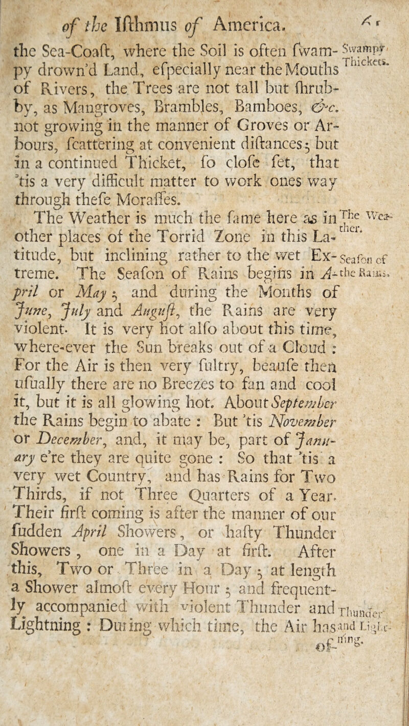 /< the Sea-Coaft, where the Soil is often (warn- Swampy py drown’d Land, efpecially near the Mouths r“1Cfteu‘ of Rivers, the Trees are not tall but fhrub- by, as Mangroves, Brambles, Bamboes, &c. not growing in the manner of Groves or Ar¬ bours, fcattering at convenient di dances 5 but in a continued Thicket, fo qlofc fet, that 'tis a very difficult matter to work ones way through thefe Moraffes. The Weather is much the fame here as inThe Wca other places of the Torrid Zone in this La¬ titude, but inclining rather to the wet Ex-seafon cf treme. The Seafon of Plains begins in A- the Rams, pril or May 5 and during the Months of June? July and Attgufl, the Rains are very violent. It is very hot aifo about this time, where-ever the Sun breaks out of a Cloud : For the Air is then very fultry, beaufe then ufually there are no Breezes to fan and cool it, but it is all glowing hot. About September the Rains begin to abate : But ’tis November or December, and, it may be, part of Janu¬ ary ere they are quite gone : So that ’tis a very wet Country^ and has Rains for Two Thirds, if not Three Quarters of a Year. Their fird coming is after the manner of o.ur Hidden April Showers, or hady Thunder \ Showers , one in a Day at firft. After this. Two or Three in a Day at length a Shower almoft every Hour 5 and frequent¬ ly accompanied' with violent Thunder and Thu'hrff Lightning : During which time, the Air hajsan*Lig . of- ce¬ iling.