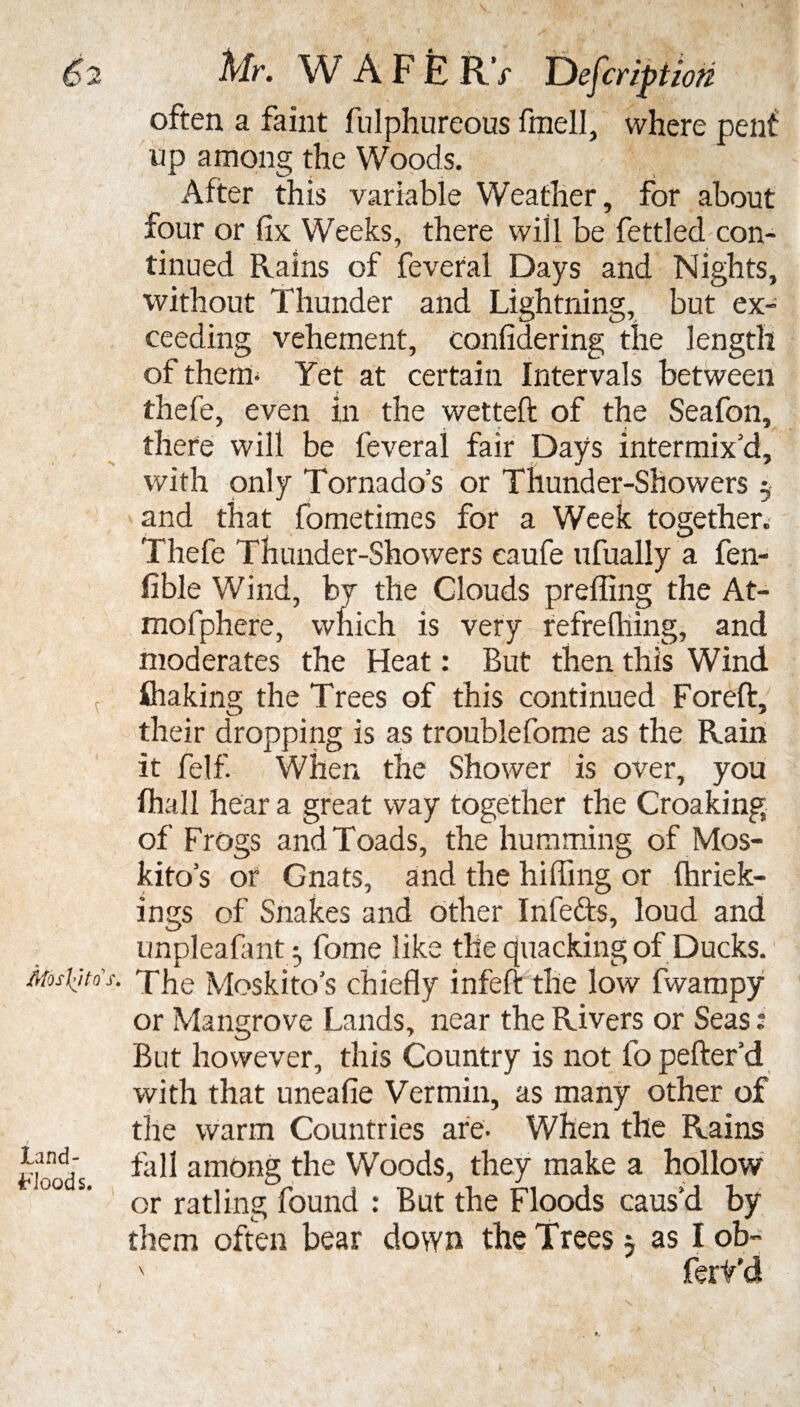 D2 W A F E RV Y)efcriptioti often a faint fulphureous finell, where pent up among the Woods. After this variable Weather, for about four or fix Weeks, there will be fettled con¬ tinued Rains of feveral Days and Nights, without Thunder and Lightning, but ex¬ ceeding vehement, confidering the length of them* Yet at certain Intervals between thele, even In the wetted of the Seafon, there will be feveral fair Days intermix’d, with only Tornados or Thunder-Showers 5 and that fometimes for a Week together. Thefe Thunder-Showers caufe ufually a fen- fible Wind, by the Clouds preffing the At- mofphere, which is very refrefhing, and moderates the Heat: But then this Wind t fliaking the Trees of this continued Foreft, their dropping is as troublefome as the Rain it felf. When the Shower is over, yon (hall hear a great way together the Croaking of Frogs and Toads, the humming of Mos- kito s or Gnats, and the hiding or (hriek- ings of Snakes and other Infefts, loud and unpleafant} feme like the quacking of Ducks. Mos'kjtos. The Moskito's chiefly infeft the low fwampy or Mangrove Lands, near the Rivers or Seas ? But however, this Country is not fopefter’d with that uneafie Vermin, as many other of the warm Countries are. When the Rains fall among the Woods, they make a hollow or ratling found : But the Floods caus’d by them often bear down the Trees 5 as I ob~ land- FJoods.