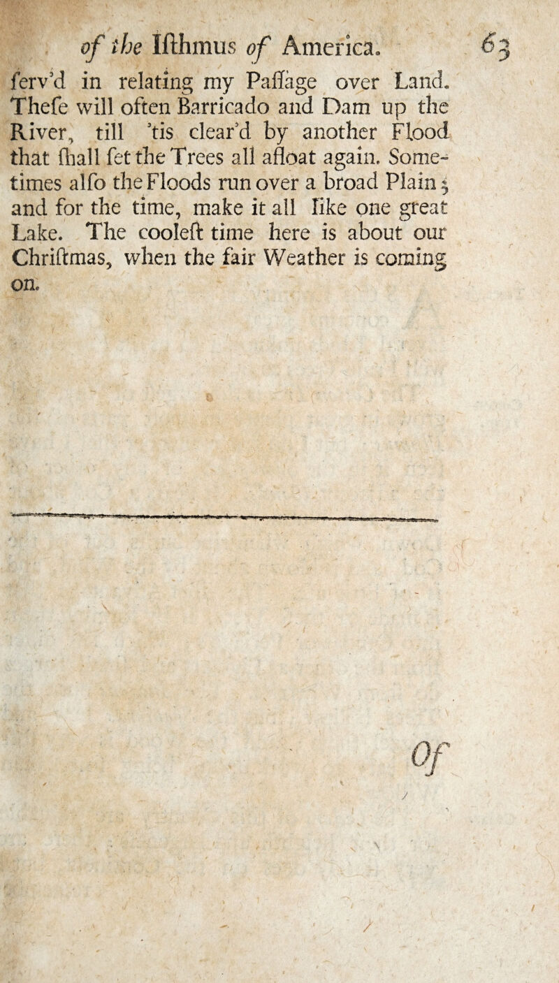 ferv’d in relating my Paflage over Land. Thefe will often Barricado and Dam up the River, till ’tis clear’d by another Flood that fliall fet the Trees all afloat again. Some¬ times alfo the Floods ran over a broad Plain and for the time, make it all like one great Lake. The cooleft time here is about our Chriftmas, when the fair Weather is coming sj&-