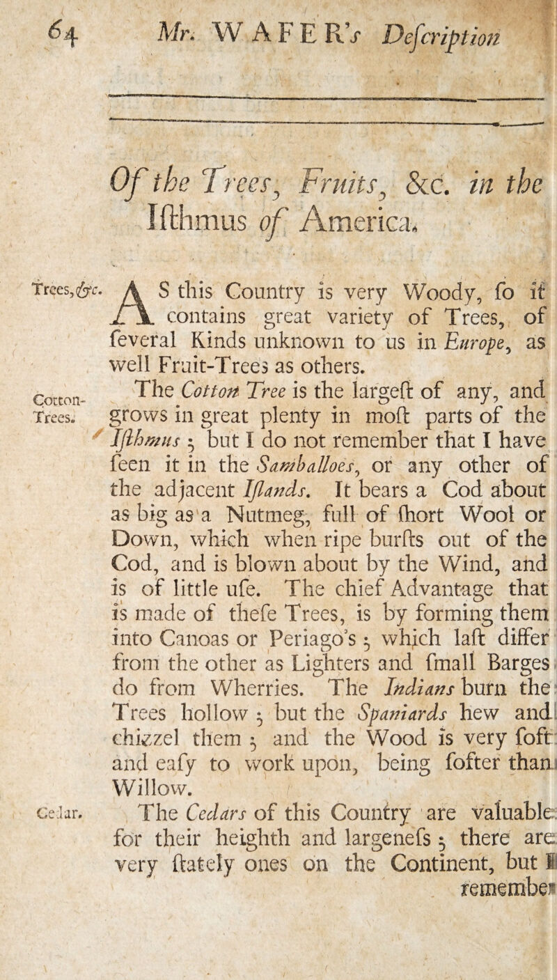 Trees, fac. Cotton- Trees. Cedar# Mr. WAFERV Defcribtioti Of the Trees', Fruits y &c. in the Ifthtnus of America, AS this Country is very Woody, fo it contains great variety of Trees, of feveral Kinds unknown to us in Europe, as well Fruit-Trees as others. The Cotton Tree is the largefd of any, and grows in great plenty in mold parts of the Ijihmus ; but I do not remember that I have feen it in the SambaUoes, or any other of the adjacent Ijlands. It bears a Cod about as big as a Nutmeg, full of (hort Wool or Down, which when ripe burfts out of the Cod, and is blown about by the Wind, and is of little ufe. The chief Advantage that is made of thefe Trees, is by forming them into Canoas or Periago’s 5 which laid differ from the other as Lighters and fmall Barges do from Wherries. The Indians burn the Trees hollow ^ but the Spaniards hew and chiezel them ^ and the Wood Is very foft and eafy to work upon, being fofter than Willow. ' / _ The Cedars of this Country 1 are valuable: for their heiglith and largenefs 5 there are very {lately ones on the Continent, but I remembes (