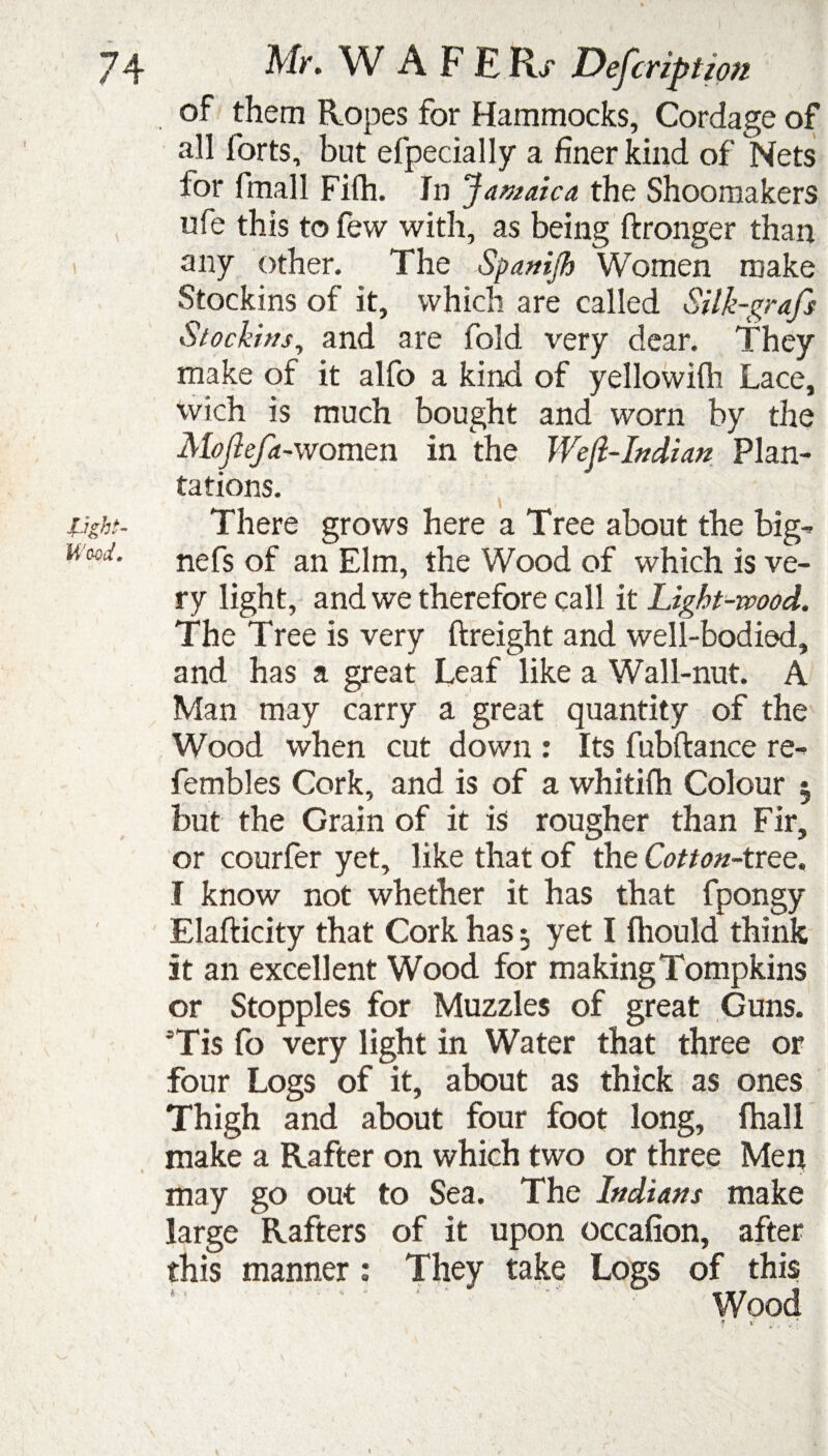 of them Ropes for Hammocks, Cordage of all forts, but efpecially a finer kind of Nets for final 1 Fifh. In Jamaica the Shoomakers ufe this to few with, as being ftronger than any other. The Spanijh Women make Stockins of it, which are called Silk-grafs Stockins, and are fold very dear. They make of it alfo a kind of yellowifh Lace, wich is much bought and worn by the Moftefa-women in the Wejl-Indian Plan¬ tations. Light- There grows here a Tree about the big- n w. nefs of an Elm, the Wood of which is ve¬ ry light, and we therefore call it Light-wood. The Tree is very ftreight and well-bodied, and has a great Leaf like a Wall-nut. A Man may carry a great quantity of the Wood when cut down : Its fubftance re- fembles Cork, and is of a whitifh Colour 5 but the Grain of it is rougher than Fir, or courfer yet, like that of the Cotton-tree. I know not whether it has that fpongy Elafticity that Cork has 5 yet I fhould think it an excellent Wood for making Tompkins or Stopples for Muzzles of great Guns. =Tis fo very light in Water that three or four Logs of it, about as thick as ones Thigh and about four foot long, fhall make a Rafter on which two or three Men may go out to Sea. The Indians make large Rafters of it upon occafion, after this manner: They take Logs of this J *v Wood ? . >• .. . ■