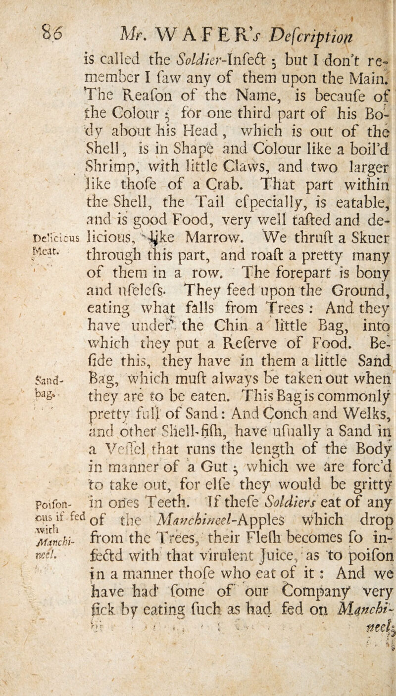 is called the Soldier-Infefr 3 but I don’t re- Meat member I faw any of them upon the Main. The Pveafon of the Name, is becaufe of the Colour 3 for one third part of his Bo¬ dy about his Head, which is out of the Shell, is in Shape and Colour like a boil’d Shrimp, with little Claws, and two larger like thofe of a Crab. That part within the Shell, the Tail efpecially, is eatable, and is good Food, very well tailed and de- De'icious licious, -J^ke Marrow. We thrull a Skuer through this part, and roaft a pretty many of them in a row. The forepart is bony and ufelefs- They feed upon the Ground, eating what falls from Trees: And they have under’, the Chin a little Bag, into which they put a Referve of Food. Be- fide this, they have in them a little Sand Bag, which mud always be taken out when they are to be eaten. This Bag is commonly pretty full of Sand: And Conch and Welks, and other Shelf filh, have ufually a Sand in a Veffel that runs the length of the Body in manner of a Gut 3 which we are forc’d to take out, for elfe they would be gritty in ones Teeth. If thefe Soldiers eat of any fed of the Mavchb/eel-App]es Which drop 'ftltnchi- from the Trees, their Flefh becomes fo in- neet fcftd with that virulent Juice,; as to poifon in a manner thofe who eat of it: And we have had’ fome of our Company very fick. by eating fuch as had fed on Manchi■ Sand¬ bag* • Poifon- 7 > •«! : V > met f t