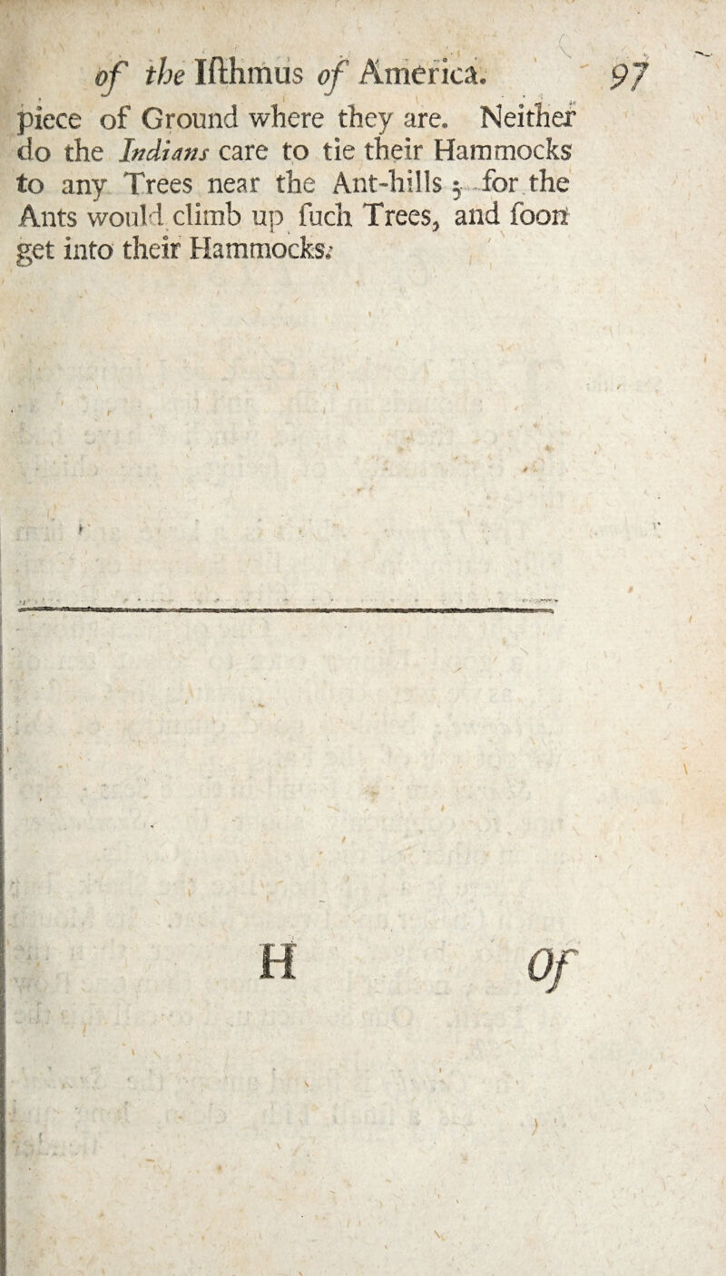 t > \ ' j .. ,w piece of Ground where they are. Neither do the Indians care to tie their Hammocks to any Trees near the Ant-hills y -for the Ants would climb up fuch Trees, and foon get into their Hammocks.5 i / | 1 /