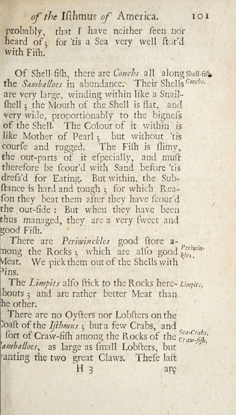 probably, that I have neither feen nor heard of 3 for tis a Sea very well ftor’d with Fifh. Of Shell- fifh, there are Conchs all alongsheii-fifl* the Saniballocs in abundance. Their Shells Cmchs- are very large, winding within like a Snail- fhell 3 the Mouth of the Shell is flat, and very wide, proportionably to the bignefs of the Shell. The Colour of it within is like Mother of Pearl 3 but without ’tis courfe and rugged. The Fifh is llimy, the out-parts of it efpeciaily, and muft therefore be fcourd with Sand before Tis drefs’d for Eating. But within, the Sub- fiance is hard and tough 1 for which' Rea- fon they beat them after they have fcourd the out-fide : But when they have been thus managed, they are a very fweet and good Fifh. There are Perimnckles good ffore a- y along the Rocks 3 which are alfo good Meat. We pick them out of the Shells with ' hns. The Limpits alfo flick to the Rocks here- Umpits. bouts 3 and are rather better Meat‘than he other. There are no Ovfters nor Lobfters on the ioaft of the Ifthmus 3 but a few Crabs, and fort of Craw-fifh among the Rocks of the 'amhallocs, as large as fmall Lobfters, but milting the two great Claws. Thefe laft H 3 arv