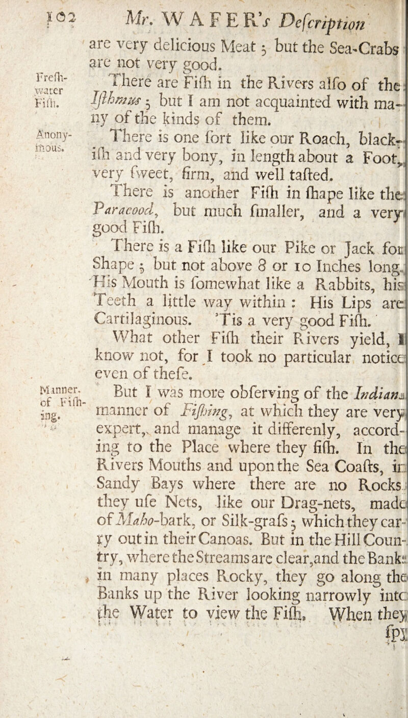i Freflv water Fifh. Anony¬ mous. Manner, of Fi lin¬ ing. Mr. W AFERV Defer,ft,on y s i very delicious Meat j but the Sea-* Crabs are not very good. 0 here are Fifh in the Rivers alfo of the Iflhmm * but I am not acquainted with ma¬ ny of the kinds of them. There is one fort like our Roach, black- ifh and very bony, in length about a FootJ very fweet, firm, and well tafted. There is another Fifh in fhape like the Varacood, but much finaller, and a very- good Fifh. There is a Fifh like our Pike or Jack for Shape 5 but not above 8 or io Inches long. His Mouth is fomewhat like a Rabbits, his Teeth a little way within : His Lips are Cartilaginous. Tis a very good Fifh.' What other Fifh their Rivers yield, 1 know not, for I took no particular notice even of thefe. But I was more obferving of the Indian*. manner of I'iftdng, at which they are very expert,, and manage it differenly, accord¬ ing to the Place where they fifh. In the Rivers Mouths and upon the Sea Coafts, ir Sandy Bays where there are no Rocks they ufe Nets, like our Drag-nets, made ofM^-bark, or Silk-graTs 5 which they car¬ ry out in their Canoas. But in the Hill Coun¬ try, where the Streams are cl ear,and the Bank: j in many places Pvocky, they go along the Banks up the River looking narrowly into the Water to view the Fifh, When they S « t '■» ; i i y v / \ '■ v ( . •' t •; ^