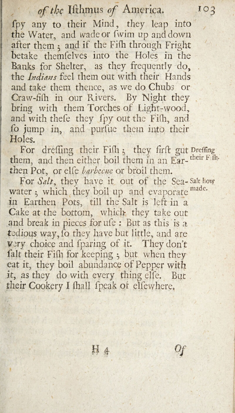 i fpy any to their Mind, they leap into • the Water, and wade or fwim up and down j: after them 5 and if the Fifh through Fright | betake themfelves into the Holes in the : Banks for Shelter, as they frequently do, . j the Indians feel them out with their Hands and take them thence, as we do Chubs or Craw-filh in our Rivers. By Night they I bring with them Torches of Light-wood, and with thefe they fpy out the Fifh, and fo jump in, and purfue them into their Holes. . • For drehing their Fifh ; they firft gut Dreffing them, and then either boil them in an Ear-their b 111 then Pot, or elfe barbecue or broil them. For Salt, they have it out of the Sea- Sale how water ; which they boil up and evaporate made' in Earthen Pots, till the Salt is left in a Cake at the bottom, which, they take out and break in pieces for ufe : But as this is a tedious way, fo they have but little, and are very choice and fparing of it. They don’t fait their Fifh for keeping j but when they eat it, they boil abundance of Pepper with it, as they do with every thing elfe. But . their Cookery I lhall fpeak ot elfewhere,