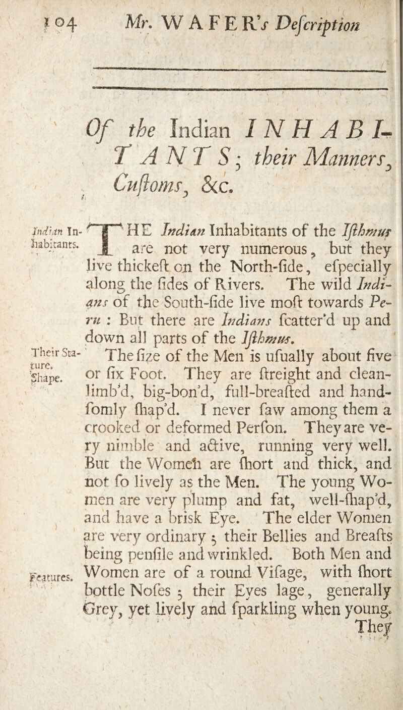 io4 Mr. WAFERV Defection Indian In¬ habitants. Their Sta¬ ture, hape. Features. Of the Indian 1 N H A B I- T ANT S: their Manners, J •' ' ‘ . V J Cujioms, &c. ' : 1 * , THE Indian Inhabitants of the Ijlhmuf are not very numerous, but they live thickeft on the North-tide, efpecially along the tides of Rivers. The wild Indi¬ ans of the South-tide live molt towards Pe¬ ru : But there are Indians fcatter’d up and down all parts of the Ijibtnus. The tize of the Men is ufually about five or tlx Foot. They are {freight and clean- limb’d, big-bon’d, full-breafted and hand- fomly fhap’d. I never faw among them a crooked or deformed Perfon. They are ve¬ ry nimble and a&ive, running very well. But the Womeli are (hort and thick, and not fo lively as the Men. The young Wo¬ men are very plump and fat, well-thap’d, and have a brisk Eye. The elder Women are very ordinary 3 their Bellies and Breads being penfile and wrinkled. Both Men and Women are of a round Vifage, with fhort bottle Notes 3 their Eves lage, generally Grey, yet lively and fparkling when young.