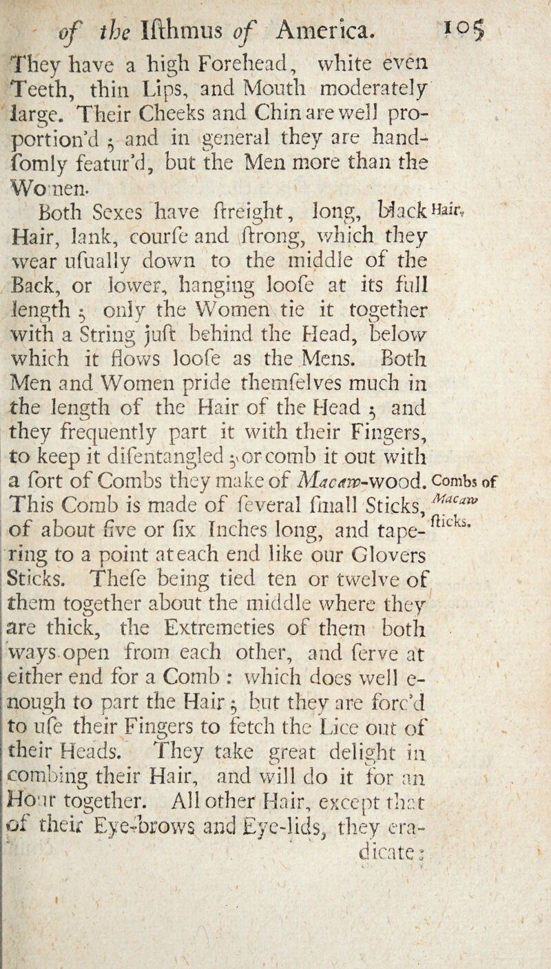 / of the Ifthmus of America. ?°5 They have a high Forehead, white even Teeth, thin Lips, and Mouth moderately large. Their Cheeks and Chin are well pro¬ portion’d ^ and in general they are hand- fomly featur’d, but the Men more than the Wo men- Both Sexes have freight, long, black Hair, Hair, lank, courfe and ftrong, which they wear ufually down to the middle of the Back, or lower, hanging loofe at its full length 5 only the Women tie it together with a String juft behind the Head, below which it flows loofe as the Mens. Both Men and Women pride themfelves much in the length of the Hair of the Head 5 and they frequently part it with their Fingers, to keep it difentangled ^ or comb it out with a fort of Combs they make of Macaw-wood, combs of This Comb is made of feveral fmall Sticks,mcaw of about five or fix Inches long, and tape- ftiLK3* ring to a point at each end like our Glovers Sticks. Thefe being tied ten or twelve of th em together about the middle where they are thick, the Extremeties of them both ways open from each other, and ferve at either end for a Comb : which does well e- nough to part the Hair $ but they are forc’d to ufe their Fingers to fetch the Lice out of i their Heads. They take great delight in combing their Hair, and will do it for an 5 Hoar together. All other Hair, except that If>f their Eye-brows and Eye-lids, they era¬ dicate: