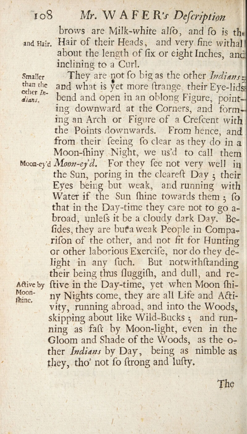 Smaller than the other In¬ dians < 108 Mr. W AFE R’j* Description brows are Milk-white alio, and fo is th« and Hair. Hair of their Heads, and very fine withal about the length of fix or eight Inches, and inclining to a Curl. They are not fo big as the other Indians $ and what is yet more ftrange their Eye-lids bend and open in an oblong Figure, point¬ ing downward at the Corners, and form¬ ing an Arch or Figure of a Crefcent with the Points downwards. From hence, and from their feeing fo clear as they do in a Moon-lhiny Night, we us’d to call them Moon-ey’d Moon-ef d. For they fee not very well in the Sun, poring in the cleared: Day • their Eyes being but weak, and running with Water if the Sun fhine towards them ^ fo that in the Day-time they care not to go a- broad, unlefs it be a cloudy dark Day. Be- fides, they are but a weak People in Com pa¬ ri fon of the other, and not fit for Hunting or other laborious Exercife, nor do they de¬ light in any fuch. But not with handing their being thus fiuggifh, and dull, and re- Aftive by ftive in the Day-time, yet when Moon fhi- ny Nights come, they are all Life and Afti- vity, running abroad, and into the Woods, skipping about like Wild-Bucks $ and run¬ ning as fall by Moon-light, even in the Gloom and Shade of the Woods, as the o- ther Indians by Day, being as nimble as they, tho not fo ftrong and lufty. Moon- ftiine. The