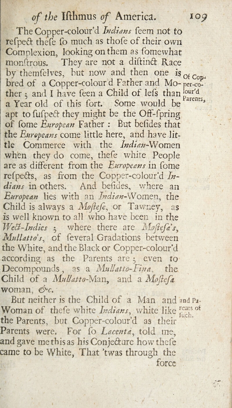 ./ of the Ifthmus of America. The Copper-colour’d Indians feem not to refpeft thefe fo much as thofe of their own Complexion, looking on them as fomewhat monftrous. They are not a diftind Race by themfelves, but now and then one isotCo , f bred of a Copper-colour d Father and Mo- per-co- ther 3 and l have feen a Child of lefs than |°ur<d a Year old of this fort. Some would be arencs’ apt to fufpeft they might be the Off-fpring of fome European Father : But befides that the Europeans come little here, and have lit¬ tle Commerce with the Indian-VVomen whbn they do come, thefe white People are as different from the Europeans in fome - Jl refpefts, as from the Copper-colour’d In¬ dians in others. And befides, where an European lies with an Indian-Women, the Child is always a Mojiefi, or Tawney, as is well known to all who have been in the Weff-Indies ; where there are Mofiefa'sy Midlands^ of feveral Gradations between the White, and the Black or Copper-colour’d according as the Parents are 3 even to Decompounds , as a Mull at to-Fin a, the Child of a Mulfatto-Man, and a Moftcjk woman, &c. But neither is the Child of a Man and and Pa- Woman of thefe white Indians, white like ot the Parents, but Copper-colour’d as their Parents were. For fo Lacentd, told me, and gave me this as his Conjecture how thefe came to be White, That ’twas through the force