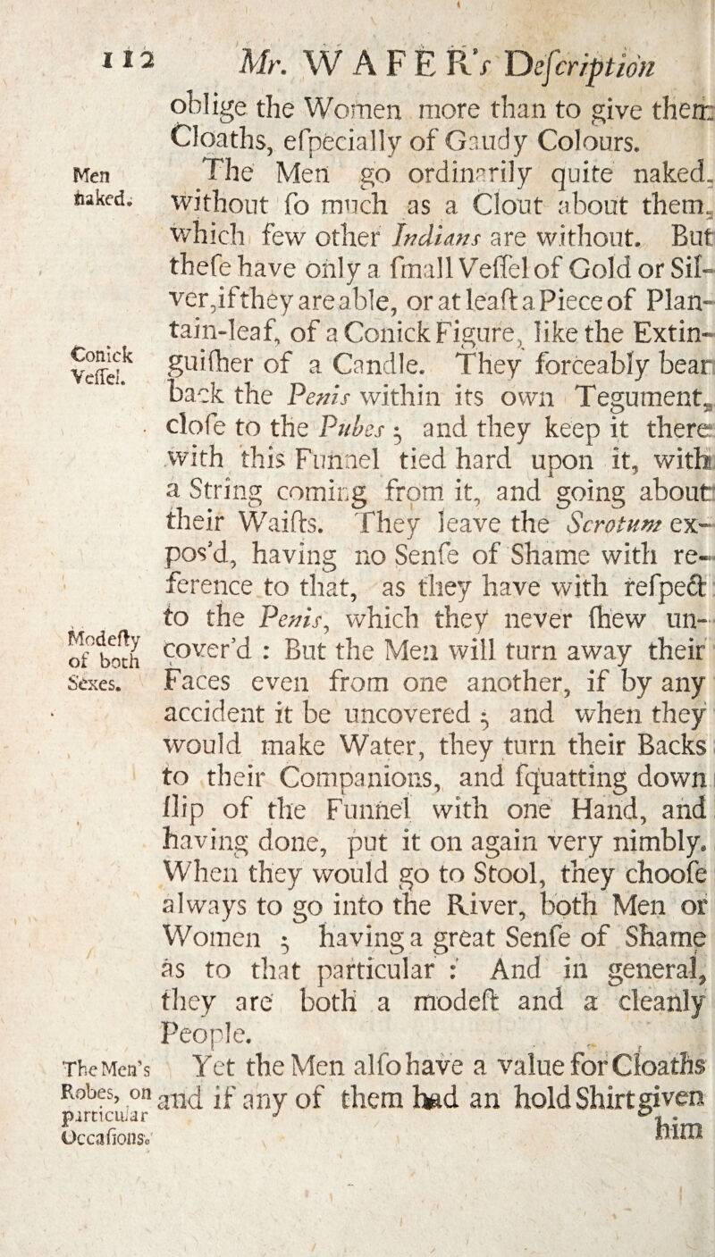 Men tiaked* Coniek Veffd. f * _ Modefty of both Sexes. The Men’s Robes, on particular Occafionso Mr. W A F E PvV Defer iption oblige the Women more than to give their: Cloaths, efpecially of Gaudy Colours. The Men go ordinarily quite naked, without fo much as a Clout about them, which few other Indians are without. But thefe have only a fmall Veflel of Gold or Sil¬ ver, if they are able, or at leaf! a Piece of Plan¬ tain-leaf, of a Conick Figure, like the Extin- guilher of a Candle. They forceably bear back the Penis within its own Tegument. - _ _ O 33 clofe to the Pubes ^ and they keep it there with this Funnel tied hard upon it, with a String coming from it, and going about' their Waifts. They leave the Scrotum ex¬ pos’d, having no Senfe of Shame with re¬ ference to that, as they have with refpeft to the Penis, which they never (hew un¬ cover’d : But the Men will turn away their Faces even from one another, if by any accident it be uncovered • and when they would make Water, they turn their Backs to their Companions, and fquatting down i Hip of the Funnel with one Hand, and having done, put it on again very nimbly. When they would go to Stool, they choofe always to go into the River, both Men or Women • having a great Senfe of Shame as to that particular : And in general, they are both a modeft and a cleanly People. Yet the Men alfohave a value for Cloaths and if any of them bgd an hold Shirt given Mm