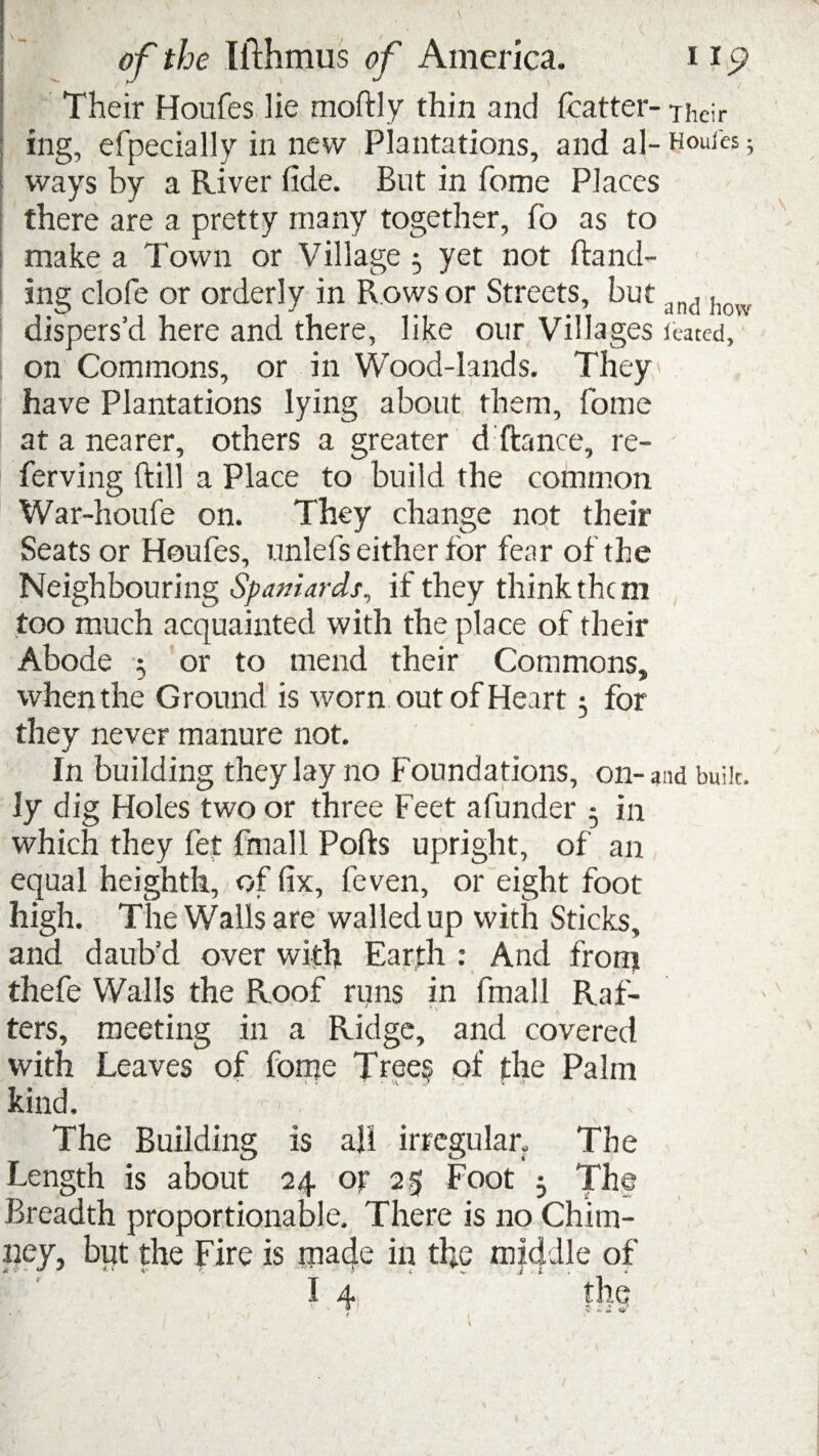 Their Houfes lie moftly thin and fcatter- Their ing, efpecially in new Plantations, and al- Houles; | ways by a River fide. But in fome Places there are a pretty many together, fo as to make a Town or Village 5 yet not Band¬ ing dole or orderly in Rows or Streets, but a[1(1, dispers’d here and there, like our Villages icated, on Commons, or in Wood-lands. They have Plantations lying about them, fome at a nearer, others a greater d fiance, re- ferving Bill a Place to build the common War-houfe on. They change not their Seats or Houfes, unlefs either for fear of the Neighbouring Spaniards, if they think them too much acquainted with the place of their Abode j or to mend their Commons, when the Ground is worn out of Heart 3 for they never manure not. In building they lay no Foundations, on-and bulk, ly dig Holes two or three Feet afunder 5 in which they let final 1 Ports upright, of an equal heighth, of fix, feven, or eight foot high. The Walls are walled up with Sticks, and daub’d over with Earth : And front thefe Walls the Roof runs in final 1 Raf¬ ters, meeting in a Ridge, and covered with Leaves of fome Tree? of the Palm kind. ’ v The Building is all irregular. The Length is about 24 or 25 Foot 3 The Breadth proportionable. There is no Chim¬ ney, but the Fire is rnacje in the mtcfdle of
