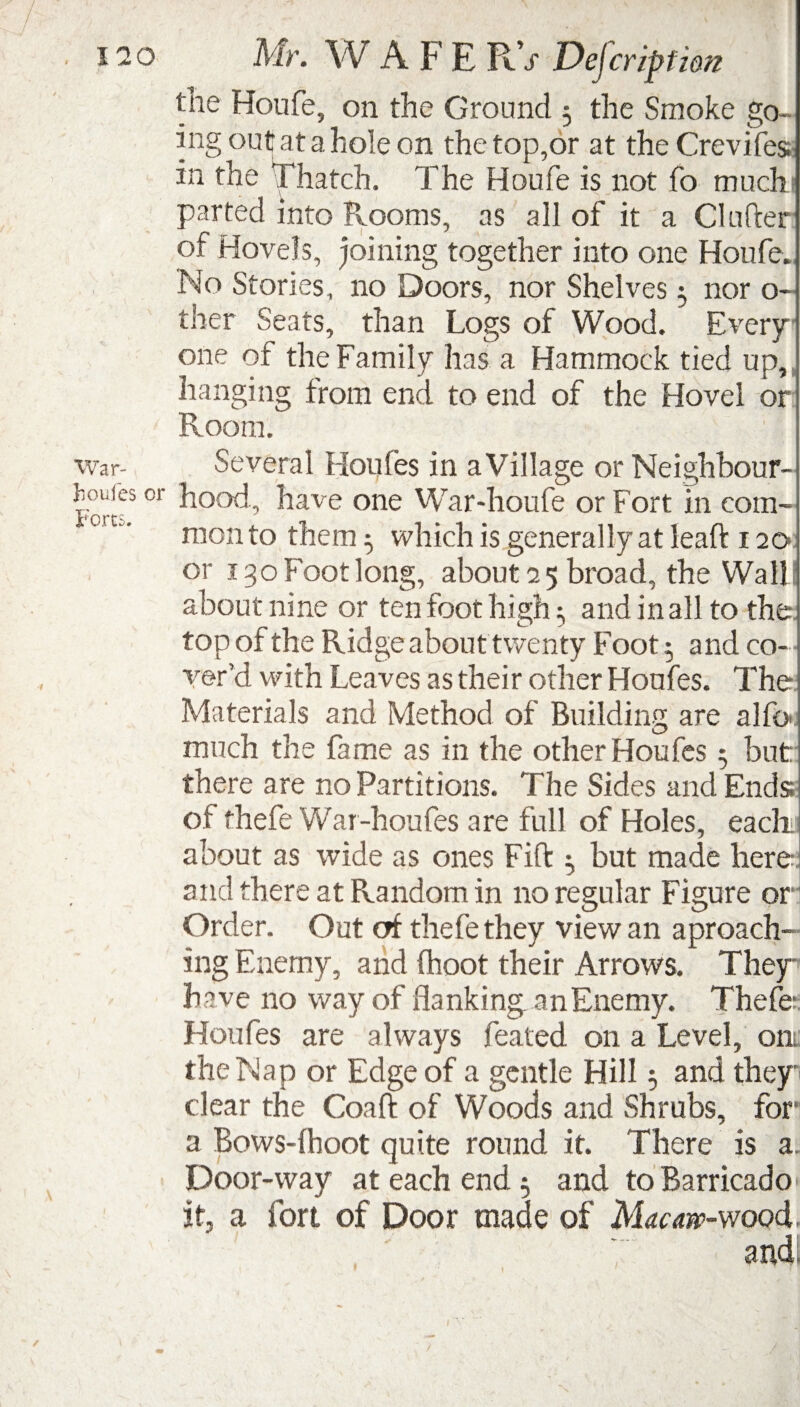 War- Jioufes or Forts. the Houfe, on the Ground 5 the Smoke go¬ ing out at a hole on the top,or at the Crevifes in the Thatch. The Houfe is not fo muchi parted into Rooms, as all of it a Cl after of Hovels, joining together into one Houfe. No Stories, no Doors, nor Shelves 5 nor o- ther Seats, than Logs of Wood. Every one of the Family has a Hammock tied up, hanging from end to end of the Hovel or Room. Several Houfes in a Village or Neighbour¬ hood., have one War-houfe or Fort in com¬ mon to them 5 which is generally at leaft 120 or 130 Foot long, about 2 5 broad, the Wall about nine or ten foot high and in all to the top of the Ridge about twenty Foot $ and co¬ ver’d with Leaves as their other Houfes. The Materials and Method of Building are alfo much the fame as in the other Houfes 5 but: there are no Partitions. The Sides and Ends: of thefe War-houfes are full of Holes, each about as wide as ones Fift but made here and there at Random in no regular Figure or Order. Out of thefe they view an aproach- ing Enemy, and (hoot their Arrows. They have no way of flanking, an Enemy. Thefe Houfes are always feated on a Level, on the Nap or Edge of a gentle Hill; and they dear the Coaft of Woods and Shrubs, for a Bows-fhoot quite round it. There is a. Door-way at each end 5 and to Barricado if, a fort of Door made of Macaw-wood.