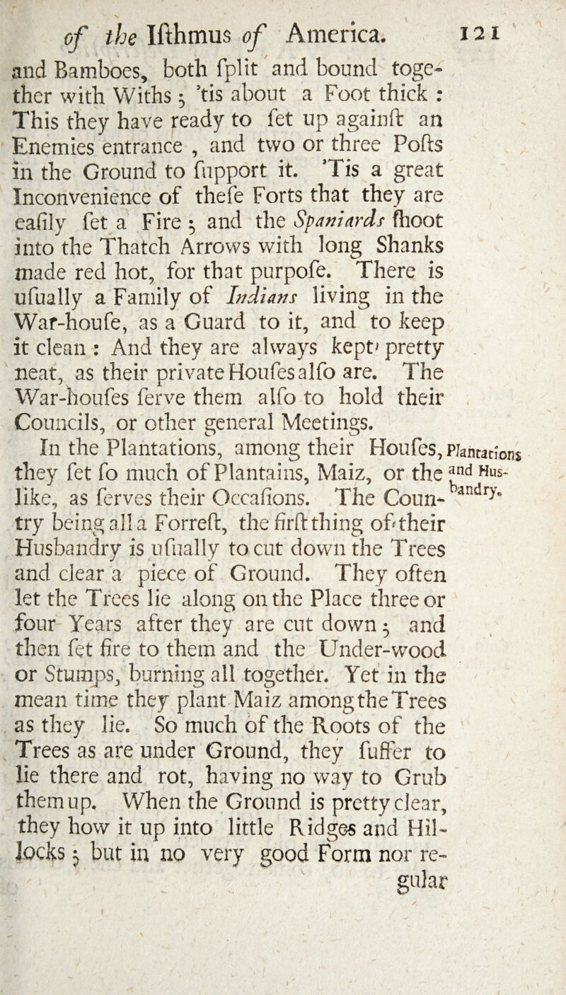 and Bamboes, both fplit and bound toge¬ ther with Withs ^ ’tis about a Foot thick : This they have ready to fet up againft an Enemies entrance , and two or three Ports in the Ground to fupport it. Tis a great Inconvenience of thefe Forts that they are eafily fet a Fire $ and the Spaniards fhoot into the Thatch Arrows with long Shanks made red hot, for that purpofe. There is ufually a Family of Indians living in the War-houfe, as a Guard to it, and to keep it clean : And they are always kept' pretty neat, as their private Houfes alfo are. The War-houfes ferve them alfo to hold their Councils, or other general Meetings. In the Plantations, among their Houfes, Plantations they fet fo much of Plantains, Maiz, or the £nd Hus- like, as ferves their Occafions. The Coun- bandry try being all a Forreft, the firft thing of their Husbandry is ufually to cut down the Trees and clear a piece of Ground. They often let the Trees lie along on the Place three or four Years after they are cut down 5 and then fet fire to them and the Under-wood or Stumps, burning all together. Yet in the mean time they plant Maiz among the Trees as they lie. So much of the Roots of the Trees as are under Ground, they fuffer to lie there and rot, having no way to Grub them up. When the Ground is pretty clear, they how it up into little Ridges and Hil¬ locks j but in no very good Form nor re¬ gular 1