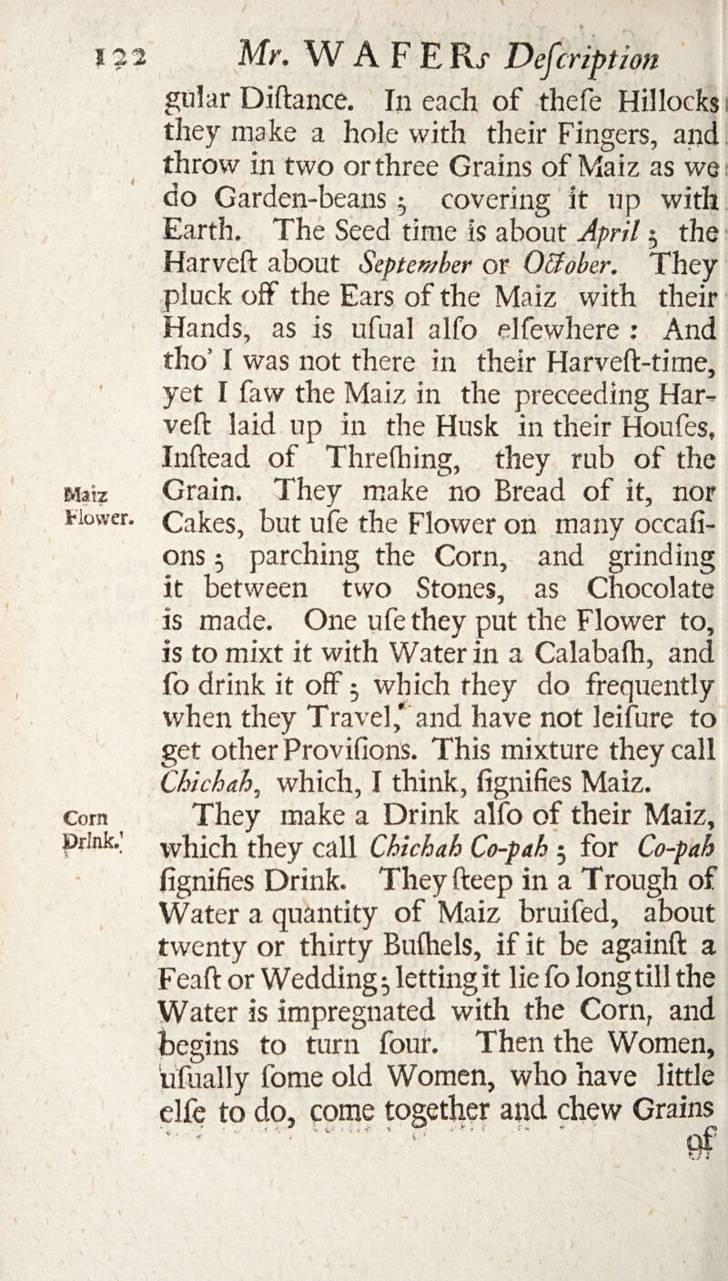 Matz Flower* Corn Drink.1 i * • gular Diftance. In each of thefe Hillocks they make a hole with their Fingers, and throw in two or three Grains of Maiz as we do Garden-beans $ covering it np with Earth. The Seed time is about April 5 the Harveft about September or Ottober. They pluck off the Ears of the Maiz with their Hands, as is ufual alfo elfewhere : And tho’ I was not there in their Harveft-time, yet I faw the Maiz in the preceeding Har-> veft laid up in the Husk in their Houfes, Inftead of Threfhing, they rub of the Grain. They make no Bread of it, nor Cakes, but ufe the Flower on many occasi¬ ons 5 parching the Corn, and grinding it between two Stones, as Chocolate is made. One ufe they put the Flower to, is to mixt it with Water in a Calabalh, and fo drink it off3 which they do frequently when they Travel, and have not leifure to get other Provifions. This mixture they call Chichah, which, I think, Signifies Maiz. They make a Drink alfo of their Maiz, which they call Chichah Co-pah 3 for Co-pah Signifies Drink. They fteep in a Trough of Water a quantity of Maiz bruifed, about twenty or thirty Bufhels, if it be againft a Feaft or Weddings letting it lie fo long till the Water is impregnated with the Corn, and begins to turn four. Then the Women, ufually fome old dfe to do, come * .* *,■'* % ii* I -i » Women, who nave little together and chew Grains > of