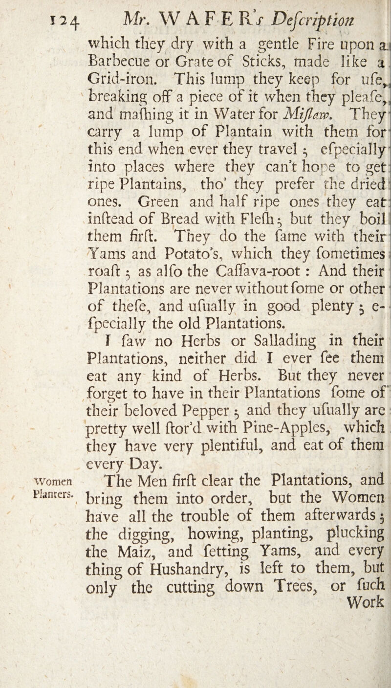 17 /j. Mr. W AFER/ Description which they dry with a gentle Fire upon a Barbecue or Grate of Sticks, made like a Grid-iron. This lump they keep for ufe„, breaking off a piece of it when they pleafe,, and mafhing it in Water for Mijlaw. They carry a lump of Plantain with them for this end when ever they travel $ efpecially into places where they can’t hope to get ripe Plantains, tho’ they prefer the dried ones. Green and half ripe ones they eat inftead of Bread with Flefh but they boil them firfi. They do the fame with their Yams and Potato’s, which they fometimes roaft 5 as alfo the Caffava-root: And their Plantations are never without fome or other of thefe, and ufually in good plenty ; e- fpecially the old Plantations. 1 faw no Herbs or Sallading in their Plantations, neither did I ever fee them eat any kind of Herbs. But they never forget to have in their Plantations fome of their beloved Pepper 5 and they ufually are pretty well ftor’d with Pine-Apples, which they have very plentiful, and eat of them every Day. Women The Men firft clear the Plantations, and planters. _ prjng them into order, but the Women have all the trouble of them afterwards 5 the digging, howing, planting, plucking the Maiz, and fetting Yams, and every thing of Hushandry, is left to them, but only the cutting down Trees, or fuch ' Work