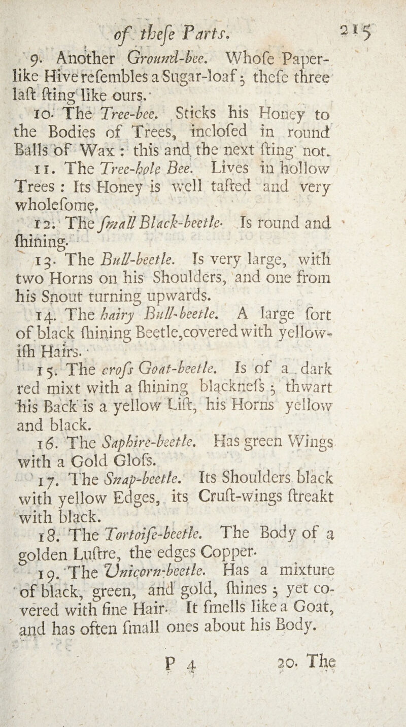 9. Another Ground-bee. Whole Paper¬ like Hive refembles a Sugar-loaf 5 thefe three laft fting like ours. • io- The Tree-bee, Sticks his Honey to the Bodies of Trees, inclofed in round Balls of Wax : this and the next fting' non 11. The Tree-hole Bee. Lives in hollow Trees: Its Honey is well tafted and very wholefome. - ' * •• 12. The fmallBlack-beetle- Is round and Chining- •' 13. The Bull-beetle. Is very large, with two Horns on his Shoulders, and one from his Snout turning upwards. 14. The hairy Bull-beetle. A large fort of black Ihining Beetle,covered with yellow- ifh Hairs.; • 15. The crofs Goat-beetle. Is of a dark red mixt with a Chining blacknefs thwart his Back is a yellow Lift, his Horns yellow and black. 16■ The Saphire-beetle. Has green Wings with a Gold Glofs. 17. The Snap-beetle. Its Shoulders black with yellow Edges, its Cruft-wings ftreakt with black. 18. The Tortoife-beetle. The Body of a golden Luftre, the edges Copper- 19. Thc Vnicvrn-beetle. Has a mixture ' of black, green, and gold, Chines; yet co~ vered with fine Hair- It fmells like a Goat, and has often final 1 ones about his Body.