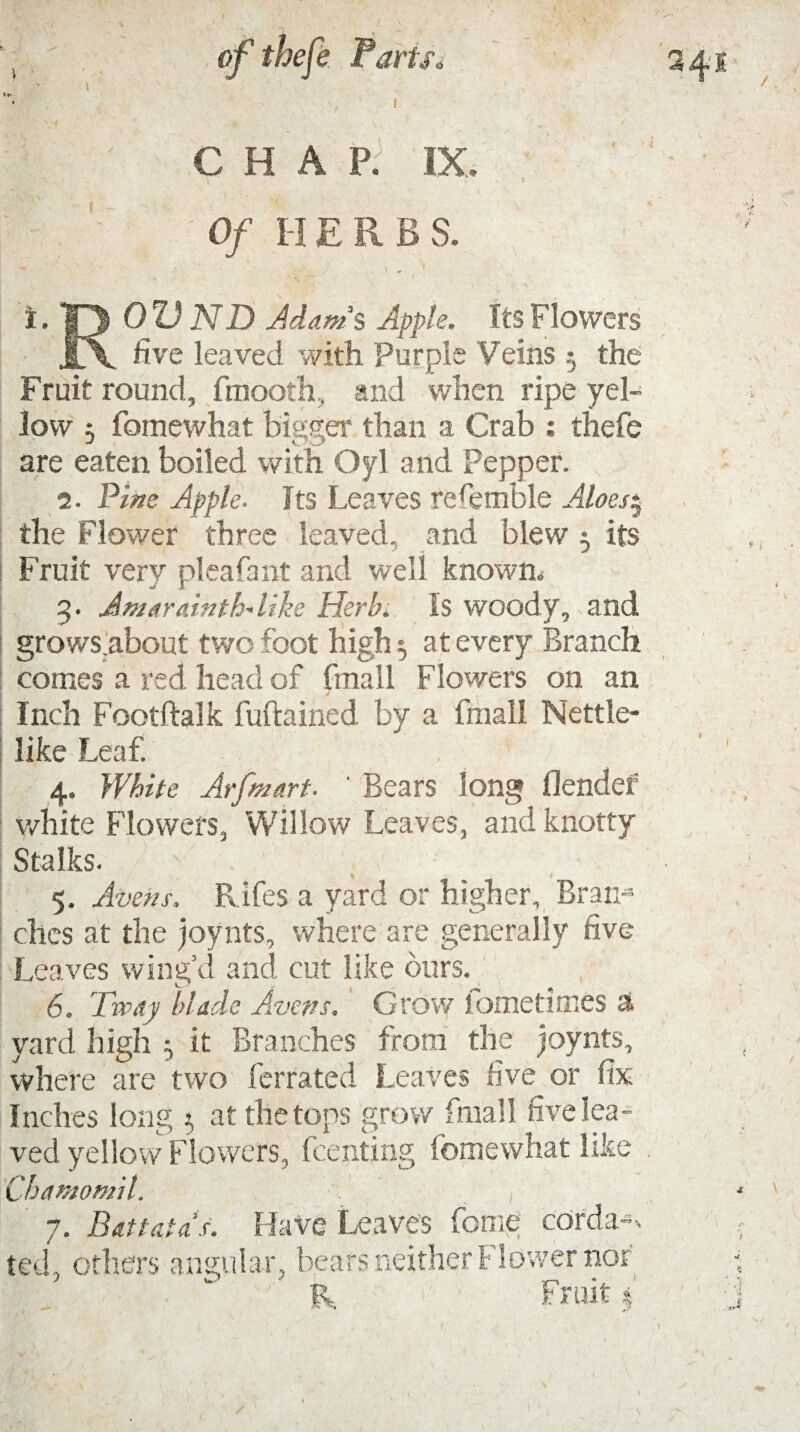 CHAP. IX. Of HERBS. i. |3 0 Z) ND Adam?, Apple. Its Flowers - l\ five leaved with Purple Veins $ the Fruit round, fmooth, and when ripe yel¬ low 5 fomewhat bigger than a Crab : thefe are eaten boiled with Oyl and Pepper. 2. Pine Apple. Its Leaves refembie Aloes:, the flower three leaved, and blew 5 its Fruit very pleafant and well known, 5. Amarainth* like Herb. Is woody, and grows.about two foot high 5 at every Branch conies a red head of fmall Flowers on an Inch Footftalk fuftained by a fmall Nettle¬ like Leaf. 4. White Arfmart. ' Bears long flendef white Flowers, Willow Leaves, and knotty Stalks. 5. Avem. Rifes a yard or higher. Bran-5 ches at the joynts, where are generally five Leaves wing’d and cut like ours. 6. Tvpay blade Avens. Grow iometimes a yard high it Branches from the joynts, where are two ferrated Leaves five or fix Inches long 5 at the tops grow fmall five lea¬ ved yellow Flowers, Renting fomewhat like Chamomil. 7. Battutas. Have Leave’s feme corda--. ted, others angular, bears neither Flower nor ' & Fruit 4