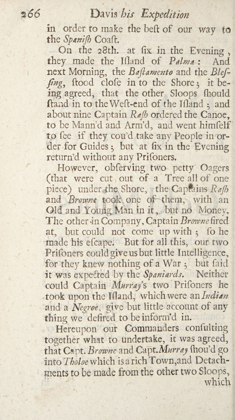 in order to make the beft of our way to the Spanifb Coaft. On the 28th. at fix in the Evening , they made the I (land of Palma : And next Morning, the Bajlamento and the i3lef- fmg, ftocd clofe in to the Shore 5 it be¬ ing agreed, that the other Sloops fliould ftand in to the Weft-end of the IHand 5 and about nine Captain Rajh ordered the Canoe, to be Marind and Arm’d, and went himfelf to fee if they cou’d take any People in or¬ der for Guides 5 but at fix in the Evening return’d without any Prifoners. However, obferving two petty Gagers (that were cut out of a Tree all of one piece) under the Shore, the Capftmis Rajh and Brorme took one of them, with an Old and Young Man in it, but no Money, The other >in Company, Captain Browne fired at, but could not come up with 3 fo he made his efcape. But for all this, our two Prifoners could give us but little Intelligence, for they knew nothing of a War 5 but fa id it was expected by the Spaniards. Neither could Captain Murray s two Prifoners he took upon the Ifland, which were an Indian and a Negroe, give but little account of any thing we defired to be inform’d in. Hereupon our Commanders confulting together what to undertake, it was agreed, that Capt. Browne and Capt.Murray ftiou’d go into Tholoe which is a rich Town,and Detach¬ ments to be made from the other two Sloops, which