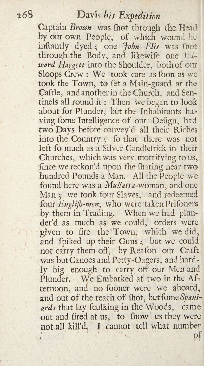 Captain Broven was {hot through the Hear' by our own People, of which wound he inftantly dyed 5 one John Elis was (hot through the Body, and likewife one Ed¬ ward Haggett into the Shoulder, both of our Sloops Crew : We took care as foon as we took the Town, to fet a Main-guard at the Caftle, and another in the Church, and Sen¬ tinels all round it: Then we began to look about for Plunder, but the Inhabitants ha¬ ving fome Intelligence of our Defign, had two Days before convey’d all their Riches into the Country 5 fo that there was not left fo much as a Silver Candleftick in their Churches, which was very mortifying to us, fince we reckon’d upon the (haring near two hundred Pounds a Man. All the People we found here was a Mullatta-woman, and one Man 5 we took four Slaves, and redeemed four Einglijh-men, who were taken Prifoners by them in Trading. When we had plun¬ der’d as much as we could, orders were given to fire the Town, which we did, and fpiked up their Guns 5 but we could not carry them off, by Reafon our Craft was but Canoes and Petty-Oagers, and hard¬ ly big enough to carry off our Men and Plunder. We Embarked at two in the Af¬ ternoon, and no fooner were we aboard, and out of the reach of (hot, but fome Spani¬ ards that lay fculking in the Woods, came out and fired at us, to (how us they were not all kill’d, I cannot tell what number ’ ' ' *•;. of