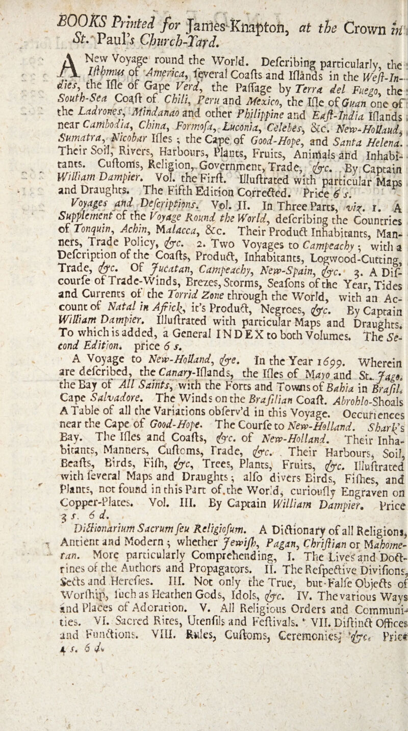 BOOKS Printed for Janies Knapton, at the Crown k oL'Paul ..v Church-Yard. ANevv Voyage round the World. Defcribing particularly, the _ mms of America, feveral Goads and Iflands in the Well-In- dies, the Ifle of Gape Verd, the Paffage by Terra del Fat go the South-Sea Coaft of Chili, Peru and Mexico, the Ifle of Guan one of the Ladrones, Mindanao and other Philippine and Eajl-India iflands near Camooiia, China, Formofa, Luconia, Celebes, ike. New-Hollaud Sumatra Nicobar Ifles; the Cape of Good-Hope, and Santa Helena! Their Soil, Rivers, Harbours, Plants, Fruits, Animals and Inhabi¬ tants. Cuftoms, Religion, Government, Trade, foe. By Captain Wilham D ampier. Vol. the Fir ft. Iiluftrated with particular Maos and Draughts. The Fifth Edition Correfted. Price 6 s. Voyages and Defcriptions. Vol. II. In Three Parts, viz. i. A Supplement of the Voyage Round the World, defcribing the Countries of Tonquui^ Achiny Mdldcca, &c. Their Product Inhabitants, Man- ners, Trade Policy, foe. 2. Two Voyages to Campeachy: with a Defcription of the Coafts, Produft, Inhabitants, Logwood-Cutting Trade, foe. Of Jucatan, Campeachy, New-Spain, ,foe. 7,. A Did courfe of Trade-Winds, Brezes, Storms, Seafonsofthe Year, Tides and Currents of the Torrid Zone through the World, with an Ac¬ count of Natal in Afikh, it’s Produft, Negroes, foe. By Captain William Dampier. Iiluftrated with particular Maps and Draughts. To which is added, a General INDEX to both Volumes. The Se¬ cond Edition, price 6 s. A Voyage to New-Holland, foe. In the Year 16pp. Wherein are defcribed, the Canary-Iflands, the files of Mayo and St., faet. the Bay of All Saints, with the Forts and Towns of Bahia in Brafii Cape Salvadore. The Winds on the Brafilian Coaft. Abrohlo-Shoals A 1 able oi all the Variations obferv d in this Voyage. Occuriences near the Cape of Good-Hope. The Courfe to New-Helland. Shari’s Bay. The files and Coafts, foe. of New-Holland. Their Inha¬ bitants, Manners, Cuftoms, Trade, foe. . Their Harbours, Soil, Beafts, Birds, bifb, tfoc. Trees, Plants,1 Fruits, tfoc. Iiluftrated with feveral Maps and Draughts •, alfo divers Birds, Fifties, and Plants, not found in this Part of. the Worlds curioufly Engraven on Copper-Plates. Vol. III. By Captain William Dampier. Price 3 s. 6 d, DiUionarium Sacrum feu Religiofum. A Diftionafy of all Religions, Antient and Modern * whether Jewish, Pagan, Chrijlian or Mahome¬ tan. More particularly Comprehending, I. The Lives’ and Doft- rines of the Authors and Propagators. II. TheRefpeftive Divifions, Setts and Hereftes. III. Not only the True, but-FalfeObjefts of WorlT.tp, l'uch as Heathen Gods, Idols, foe. IV. The various Ways and Places of Adoration. V. All Religious Orders and Communi¬ ties. VI. Sacred Rites, Ucenfils and Feftivals. * VII. Diftinft Offices and Functions. VIII. Rules, Cuftoms, Ceremonies^ 'foe. Price * /. 6 J* l % ■ -