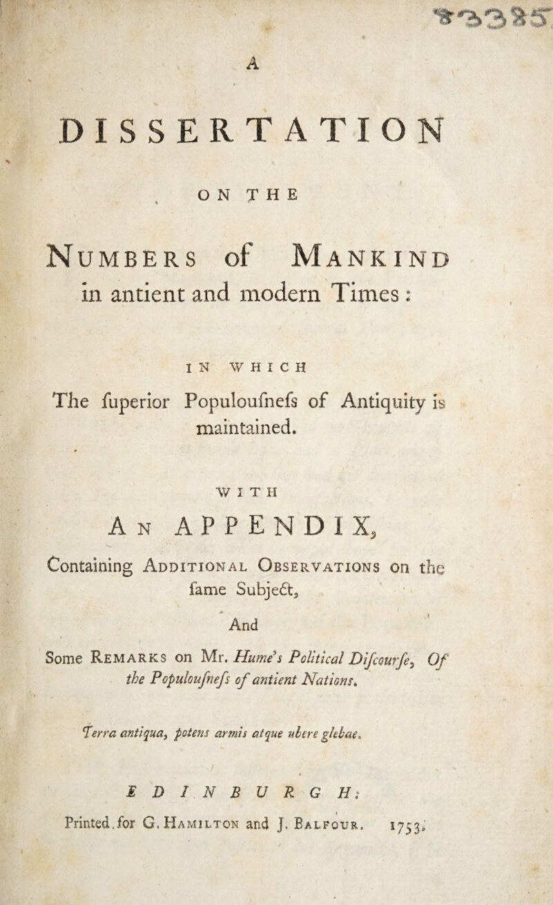 DISSERTATION ON THE * r Numbers of Mankind in antient and modern Times : IN WHICH The fuperior Populoufnefs of Antiquity is maintained. WITH An APPENDIX, Containing Additional Observations on the fame Subjeft, And Some Remarks on Mr. Humes Political Difcourfe, Of the Populoufnefs of antient Nations. Terra anti qua, potens armis atque nitre ghbae. ■/ * EDINBURGH; * Printed.for G. Hamilton and J. Balfour. 1753,