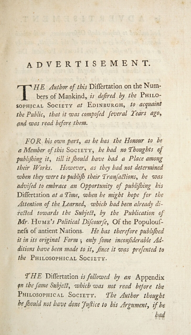 advertisement. HE Author of this Differtation on the Num¬ bers of Mankind, is dejired by the Philo¬ sophical Society at Edinburgh, to acquaint the Public, that it was compofed jeveral Tears ago, and was read before them. FOR his own part, as he has the Honour to be a Member of this Society, he had no Thoughts of publtfhing it, till it fhould have had a Place among their Works. However, as they had not determined when they were to publijh their TranfaClions, he was advifed to embrace an Opportunity of publijhing his Differtation at a Time, when he might hope for the Attention of the Learned, which had been already di¬ rected towards the Subject, by the Publication of Mr. HumeV Political Difcourfe, Of the Populouf- nefs of antient Nations* He has therefore publifhed it in its original Form ; only fome inconftderable Ad¬ ditions have been made to it, fince it was prefented to the Philosophical Society. THE Differtation is followed by an Appendix p the fame Subject, which was not read before the Philosophical Society. The Author thought he fhould not have done Juftice to his Argument, if he