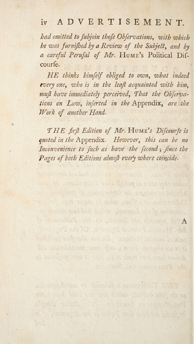 had omitted to fubjoin thofe Obfervations, with which he was furnifhed by a Review of the Subject, and by a careful Perufal of Mr. Hume's Political Dif- courfe. HE thinks himfelf obliged to own, what indeed every one, who is in the leaf acquainted with him9 muft have immediately perceived5 That the Obfequa¬ tions on Law, inferted in the Appendix, are the Work of another Hand. THE firft Edition of Mr. HumeV Difcourfe is quoted in the Appendix. However? /iA be no Inconvenience to ftich as have the fecond, fence the Pages of both Editions almoft every where coincide• i