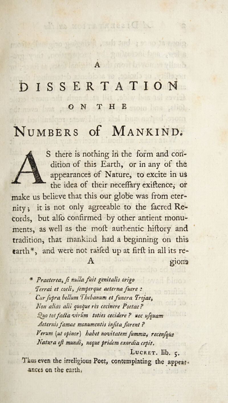 A DISSERTATION ON THE N Numbers of Mankind; AS there is nothing in the form and con¬ dition of this Earth, or in any of the appearances Off Nature, to excite in us the idea of their necefiary exiftence,- or make us believe that this our globe was from eter¬ nity ; it is not only agreeable to the facred Re¬ cords, but alfo confirmed by other antient monu¬ ments, as well as the molt authentic hiftory and tradition, that mankind had a beginning on this earth*, and were not raifed up at fifft in all its re- A gions * Praetereaf ft nulla fiiit genitalis origo (Ierrai et coeliy Jemperque aeterna fuere : Cur fupra helium CFhehanum et funera Trcjae$ Hc-n alias alii quotyue res cecinere Poetae ? Sluo tot fatda <virum toties cecidere ? nee ufquam Aeternis famae monumentis injita ftorent ? Verum (ut opinor) habet no<vitatem fumma^ recenfqke Natura eft mundi, neque pridetn exordia cepit, Lucret. lib. 5. Thus even the irreligious Poet, contemplating the appear¬ ances on the earth.