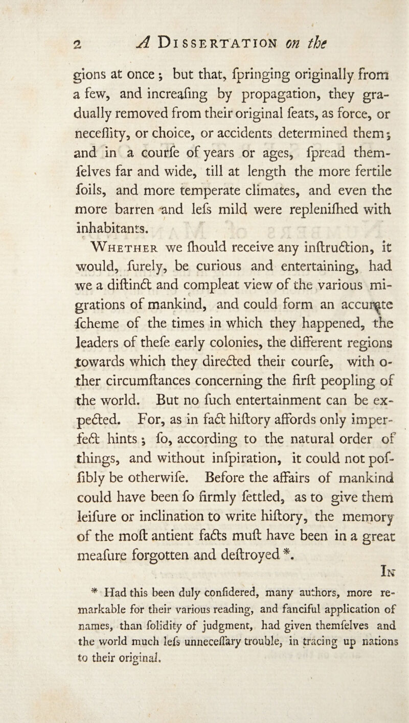 gions at once ; but that, fpringing originally from a few, and increafing by propagation, they gra¬ dually removed from their original feats, as force, or neceflity, or choice, or accidents determined them ; and in a courfe of years or ages, fpread them- felves far and wide, till at length the more fertile foils, and more temperate climates, and even the more barren and lefs mild were replenifhed with inhabitants. Whether we fhould receive any inftru&ion, it would, furely, be curious and entertaining, had we a diftinft and compleat view of the various mi- grations of mankind, and could form an accurate fcheme of the times in which they happened, the leaders of thefe early colonies, the different regions .towards which they directed their courfe, with o- ther circumftances concerning the firft peopling of the world. But no fuch entertainment can be ex¬ pected. For, as in fact hiftory affords only imper¬ fect hints ; fo, according to the natural order of things, and without infpiration, it could not pof- fibly be otherwife. Before the affairs of mankind could have been fo firmly fettled, as to give them leifure or inclination to write hiftory, the memory of the molt antient faCts muft have been in a great meafure forgotten and deftroyed *. Ik * Had this been duly conlidered, many authors, more re¬ markable for their various reading, and fanciful application of names, than folidity of judgment, had given themfelves and the world much lefs unnecelfary trouble, in tracing up nations to their original.