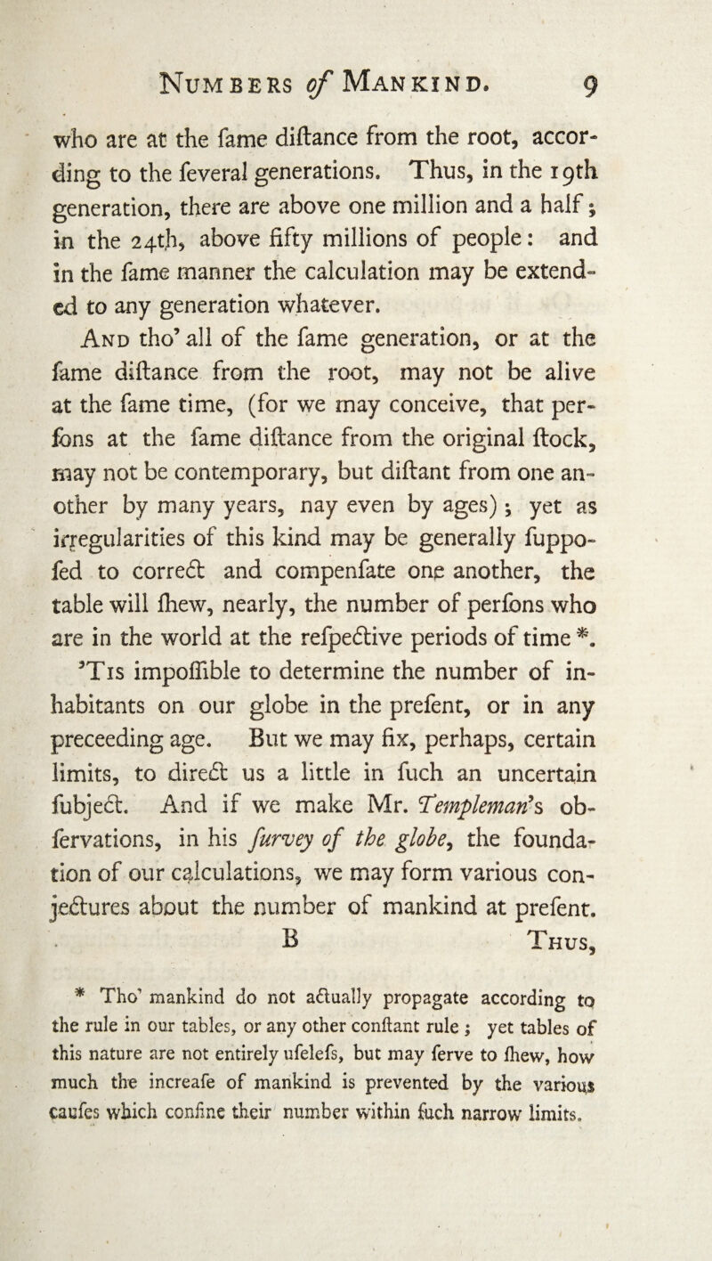 who are at the fame diftance from the root, accor¬ ding to the feveral generations. Thus, in the x 9th generation, there are above one million and a half; in the 24th, above fifty millions of people: and in the fame manner the calculation may be extend¬ ed to any generation whatever. And tho’ all of the fame generation, or at the fame diftance from the root, may not be alive at the fame time, (for we may conceive, that per- ibns at the fame diftance from the original ftock, may not be contemporary, but diftant from one an¬ other by many years, nay even by ages); yet as irregularities of this kind may be generally fuppo- fed to correct and compenfate one another, the table will Ihew, nearly, the number of perfons who are in the world at the refpeCtive periods of time *. ’Tis impoffible to determine the number of in¬ habitants on our globe in the prefent, or in any preceeding age. But we may fix, perhaps, certain limits, to direCt 11s a little in fuch an uncertain fubject. And if we make Mr. Templeman’s ob- fervations, in his furvey of the globe, the founda¬ tion of our calculations, we may form various con¬ jectures about the number of mankind at prefent. B Thus, * Tho mankind do not adually propagate according to the rule in our tables, or any other conftant rule ; yet tables of this nature are not entirely ufelefs, but may ferve to Ihew, how much the increafe of mankind is prevented by the various caufes which coniine their number within fuch narrow limits.